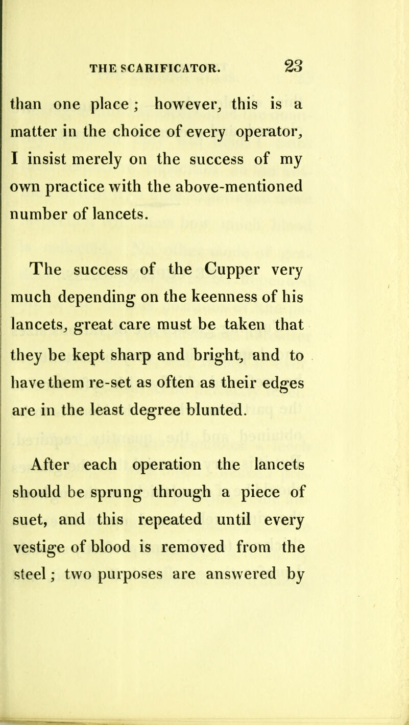 than one place; howevei% this is a matter in the choice of every operator, I insist merely on the success of my own practice with the above-mentioned number of lancets. The success of the Cupper very much depending on the keenness of his lancets, great care must be taken that they be kept sharp and bright, and to have them re-set as often as their edges are in the least degree blunted. After each operation the lancets should be sprung through a piece of suet, and this repeated until every vestige of blood is removed from the steel; two purposes are answered by