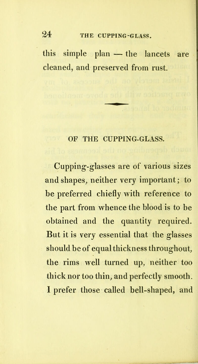 this simple plan — the lancets are cleaned, and preserved from rust. OF THE CUPPING-GLASS. Cupping-glasses are of various sizes andshapeSj neither very important; to be preferred chiefly w^ith reference to the part from whence the blood is to be obtained and the quantity required. But it is very essential that the glasses should be of equal thickness throughout, the rims well turned up, neither too thick nor too thin, and perfectly smooth. 1 prefer those called bell-shaped, and