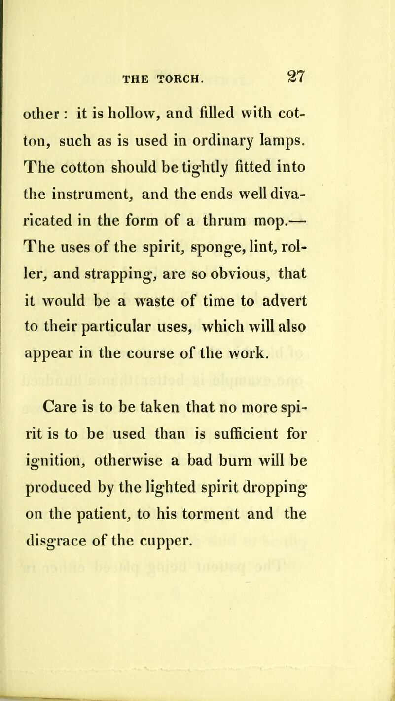 Other: it is hollow, and filled with cot- ton, such as is used in ordinary lamps. The cotton should be tightly fitted into the instrument^ and the ends well diva- ricated in the form of a thrum mop.— The uses of the spirit^, sponge, lint^ rol- ler^ and strappings are so obvious^ that it would be a waste of time to advert to their particular uses, which will also appear in the course of the work. Care is to be taken that no more spi- rit is to be used than is sufficient for ignition, otherwise a bad burn will be produced by the lighted spirit dropping on the patient, to his torment and the disgrace of the cupper.