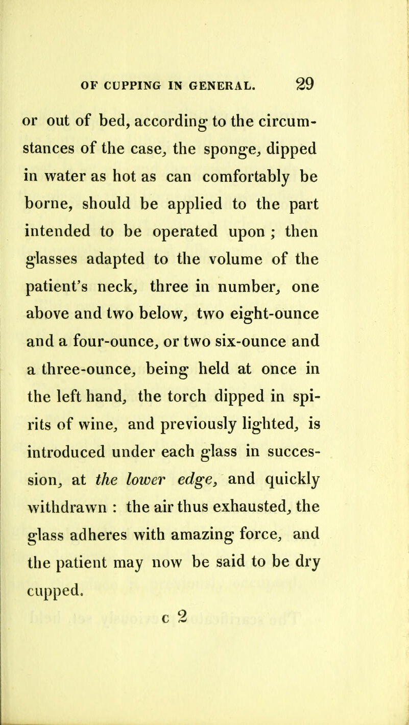 or out of bed, according to the circum- stances of the case^ the sponge^ dipped in water as hot as can comfortably be borne, should be applied to the part intended to be operated upon ; then glasses adapted to the volume of the patient's neck, three in number, one above and two below, two eight-ounce and a four-ounce, or two six-ounce and a three-ounce, being held at once in the left hand, the torch dipped in spi- rits of wine, and previously lighted, is introduced under each glass in succes- sion, at the lower edge, and quickly withdrawn : the air thus exhausted, the glass adheres with amazing force, and the patient may now be said to be dry cupped. c 2