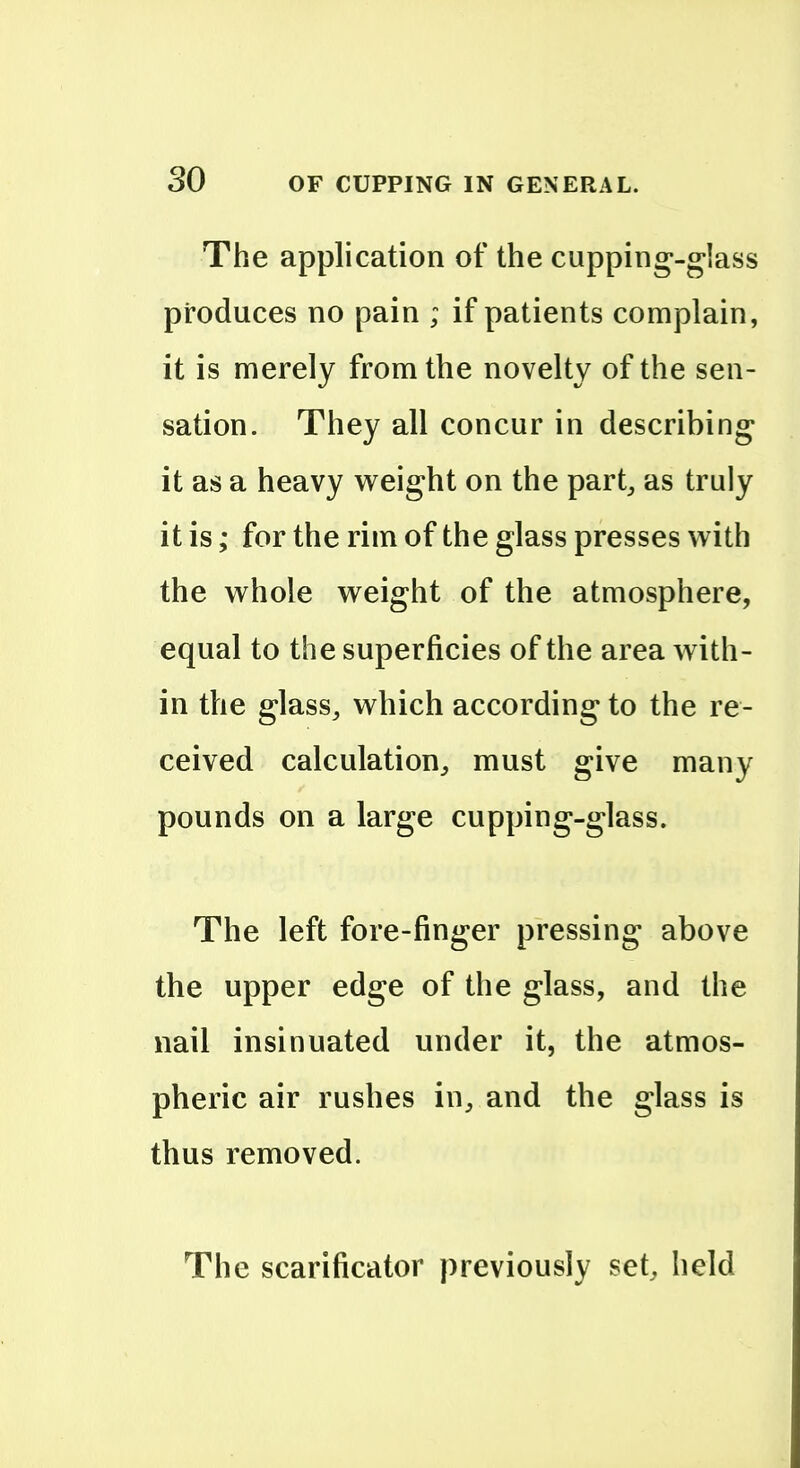 The application of the cupping'-glass produces no pain ; if patients complain, it is merely from the novelty of the sen- sation. They all concur in describing it as a heavy w^eight on the part^ as truly it is; for the rim of the glass presses with the whole weight of the atmosphere, equal to the superficies of the area with- in the glasSj which according to the re- ceived calculation^ must give many pounds on a large cupping-glass. The left fore-finger pressing above the upper edge of the glass, and the nail insinuated under it, the atmos- pheric air rushes in^ and the glass is thus removed. The scarificator previously set, held