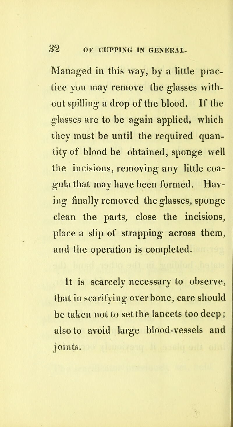 Managed in this way, by a little prac- tice you may remove the glasses with- out spilling a drop of the blood. If the glasses are to be again applied, which they must be until the required quan- tity of blood be obtained, sponge well the incisions^ removing any little coa- gula that may have been formed. Hav- ing finally removed the glasses^ sponge clean the parts, close the incisions,, place a slip of strapping across them^ and the operation is completed. It is scarcely necessary to observe^ that in scarifying overbone^ care should be taken not to set the lancets too deep; also to avoid large blood-vessels and joints.