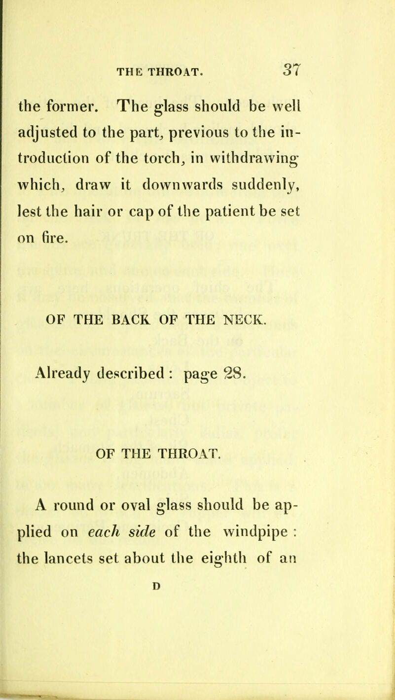 the former. The glass should be well adjusted to the part^ previous to the in- troduction of the torchj in withdrawing which, draw it downwards suddenly, lest the hair or cap of the patient be set on fire. OF THE BACK OF THE NECK. Already described : page 28. OF THE THROAT. A round or oval glass should be ap- plied on each side of the windpipe : the lancets set about the eighth of an D