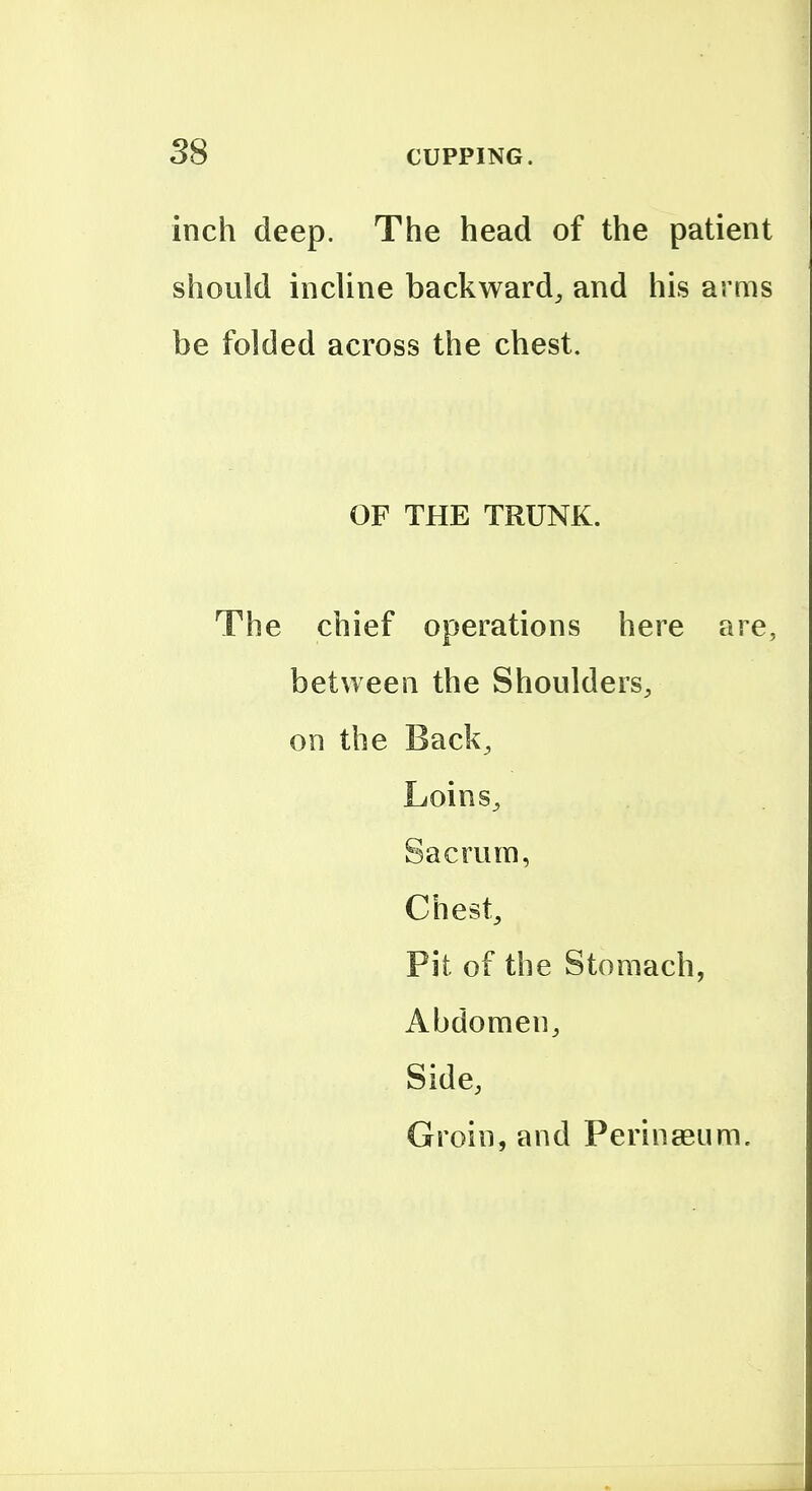 inch deep. The head of the patient should incUne backward^ and his arms be folded across the chest. OF THE TRUNK. The chief operations here are, between the Shoulders, on the Back, Loins, Sacrum, Chest, Pit of the Stomach, Abdomen, Side, Groin, and Perinaeum,