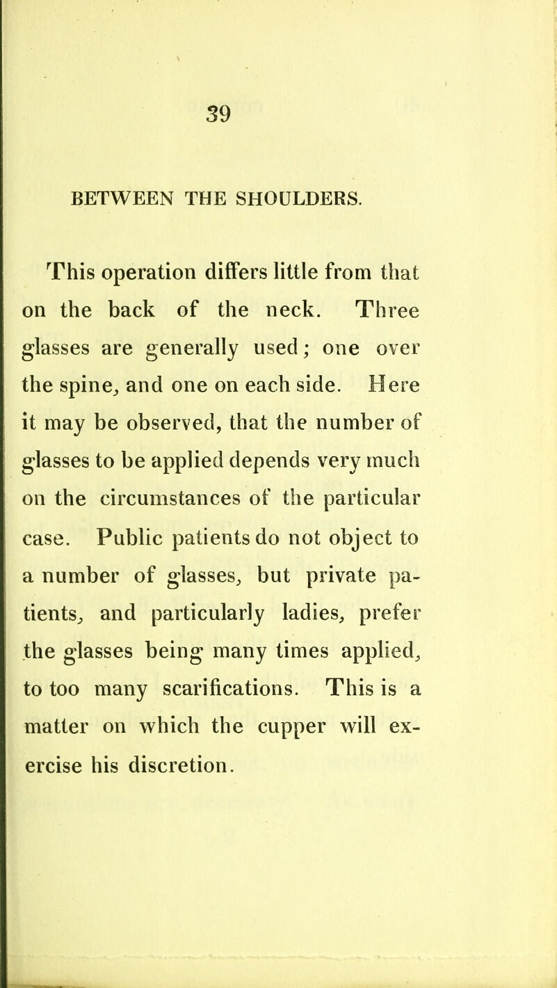 BETWEEN THE SHOULDERS. This operation differs little from that on the back of the neck. Three glasses are generally used; one over the spine^ and one on each side. Here it may be observed, that the number of glasses to be applied depends very much on the circumstances of the particular case. Public patients do not object to a number of glasses, but private pa- tients^ and particularly ladieS;, prefer the glasses being many times applied, to too many scarifications. This is a matter on which the cupper w^ill ex- ercise his discretion.