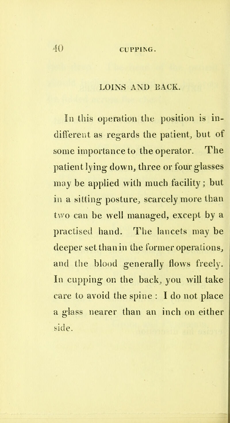 LOINS AND BACK. In this operation the position is in- different as regards the patient^ but of some importance to the operator. The patient Iving down, three or four glasses may be applied with much facility; but in a sitting posture^ scarcely more than two can be well managed, except by a practised hand. The lancets may be deeper set than in the former operations, and the blood generally flows freely. In cupping on the back, you will take care to avoid the spine : I do not place a glass nearer than an inch on either side. i