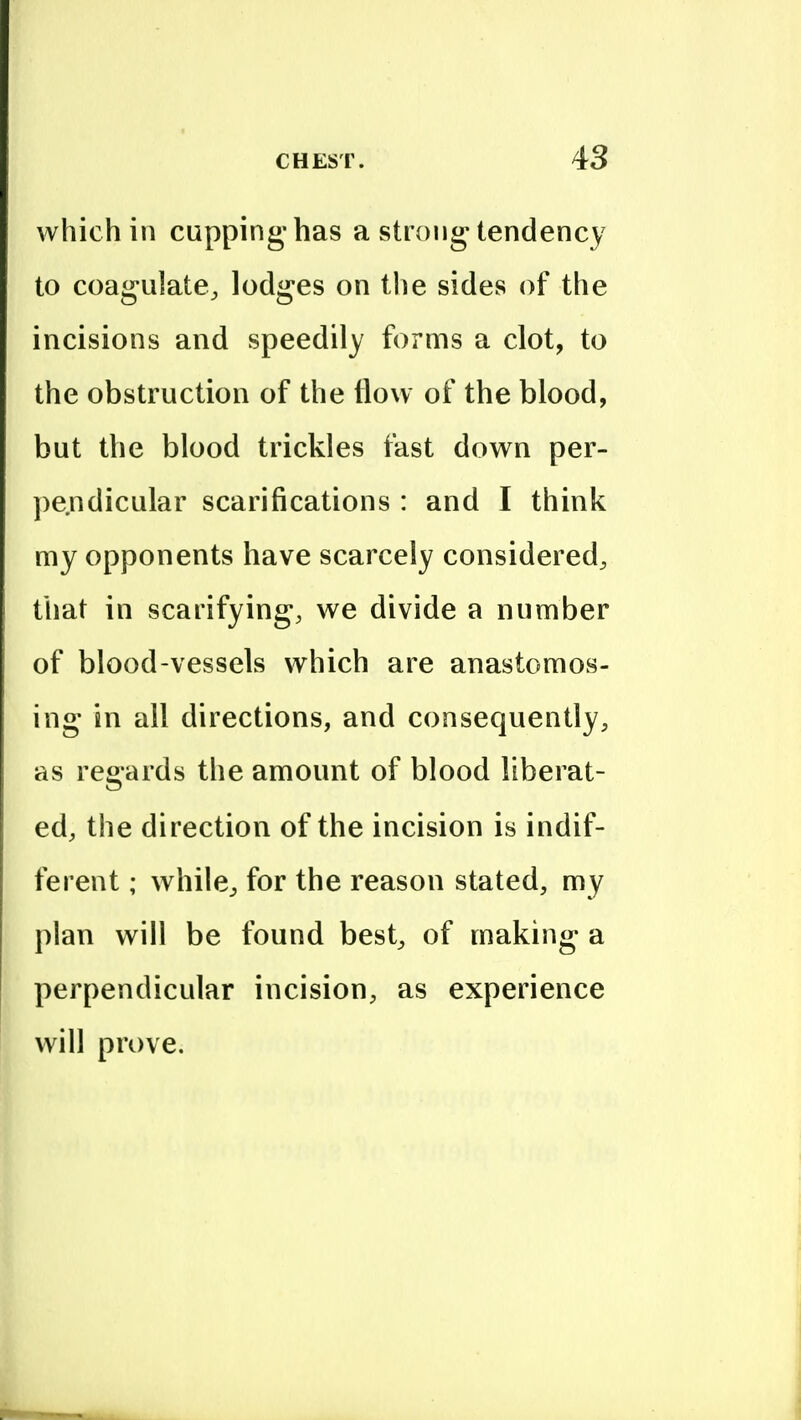 which in cupping-has a strong tendency to coagulate^ lodges on tlie sides of the incisions and speedily forms a clot, to the obstruction of the flow of the blood, but the blood trickles fast down per- ])endicular scarifications : and I think my opponents have scarcely considered^ that in scarifying, we divide a number of blood-vessels which are anastomos- ing in all directions, and consequently, as regards the amount of blood liberat- ed, the direction of the incision is indif- ferent ; whilC;, for the reason stated, my plan will be found best^ of making a perpendicular incision, as experience will prove.