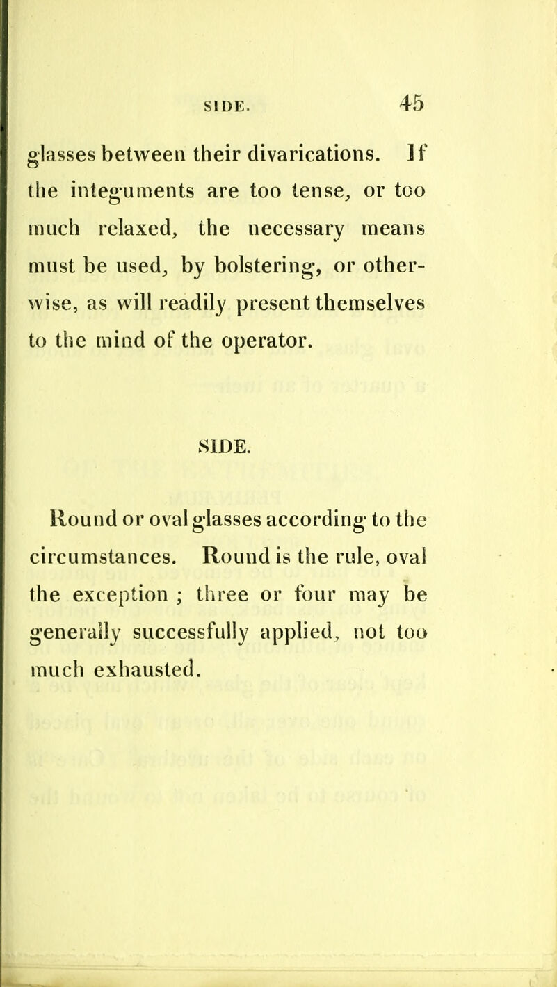 glasses between their divarications. ] f the integuments are too tense^ or too much relaxed, the necessary means must be used, by bolstering, or other- wise, as will readily present themselves to the mind of the operator. SIDE. Round or oval glasses according to the circumstances. Round is the rule, ovai the exception ; three or four may be generally successfully applied, not too much exhausted.