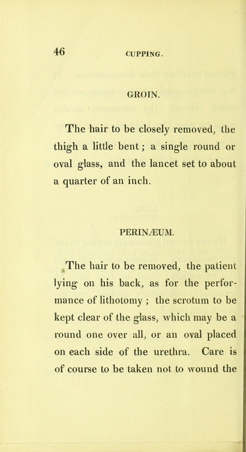 GROIN. The hair to be closely removed^ the thigh a little bent; a single round or oval glass, and the lancet set to about a quarter of an inch. PERINiEUM. ^The hair to be removed^ the patient lying on his back, as for the perfor- mance of lithotomy ; the scrotum to be kept clear of the glass^ which may be a round one over all, or an oval placed on each side of the urethra. Care is of course to be taken not to wound the