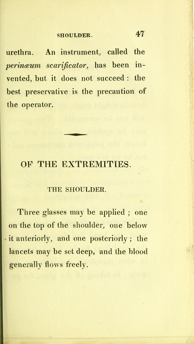 urethra. An instrument^ called the perincBum scarificator, has been in- vented, but it does not succeed : the best preservative is the precaution of the operator. OF THE EXTREMITIES. THE SHOULDER. Three glasses may be applied ; one on the top of the shoulder, one below . it anteriorly, and one posteriorly ; the lancets may be set deep, and the blood generally flows freely.