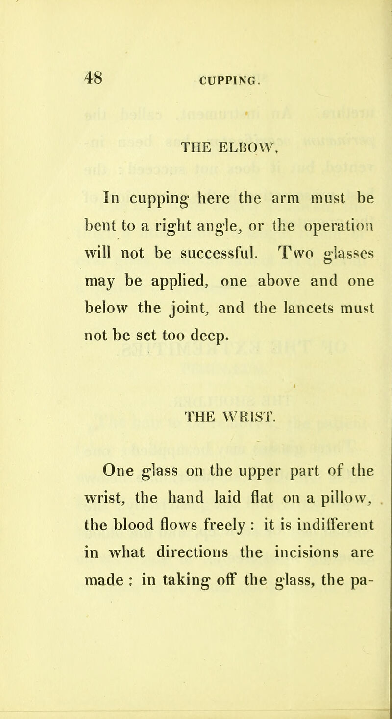 THE ELBOW. In cupping here the arm must be bent to a right angle^ or the operation will not be successful. Two lasses may be applied, one above and one below the joint, and the lancets must not be set too deep. THE WRIST. One glass on the upper part of the wrist^ the hand laid flat on a pillow, the blood flows freely : it is indiff'erent in what directions the incisions are made : in taking off the glass, the pa-