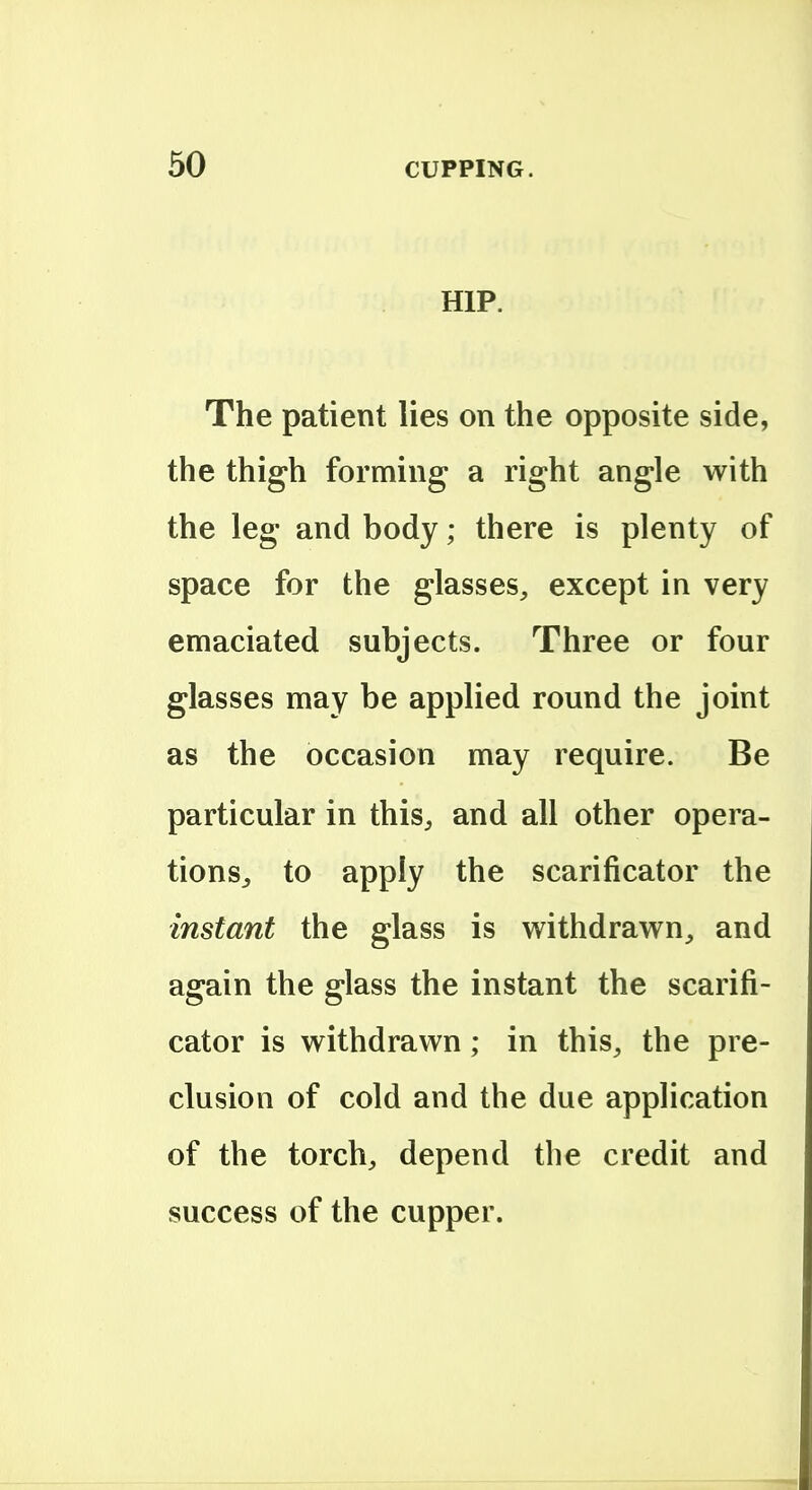 HIP. The patient lies on the opposite side, the thigh forming a right angle with the leg and body; there is plenty of space for the glasses, except in very emaciated subjects. Three or four glasses may be applied round the joint as the occasion may require. Be particular in this, and all other opera- tions^ to apply the scarificator the instant the glass is withdrawn, and again the glass the instant the scarifi- cator is withdrawn; in this, the pre- clusion of cold and the due application of the torch, depend the credit and success of the cupper.