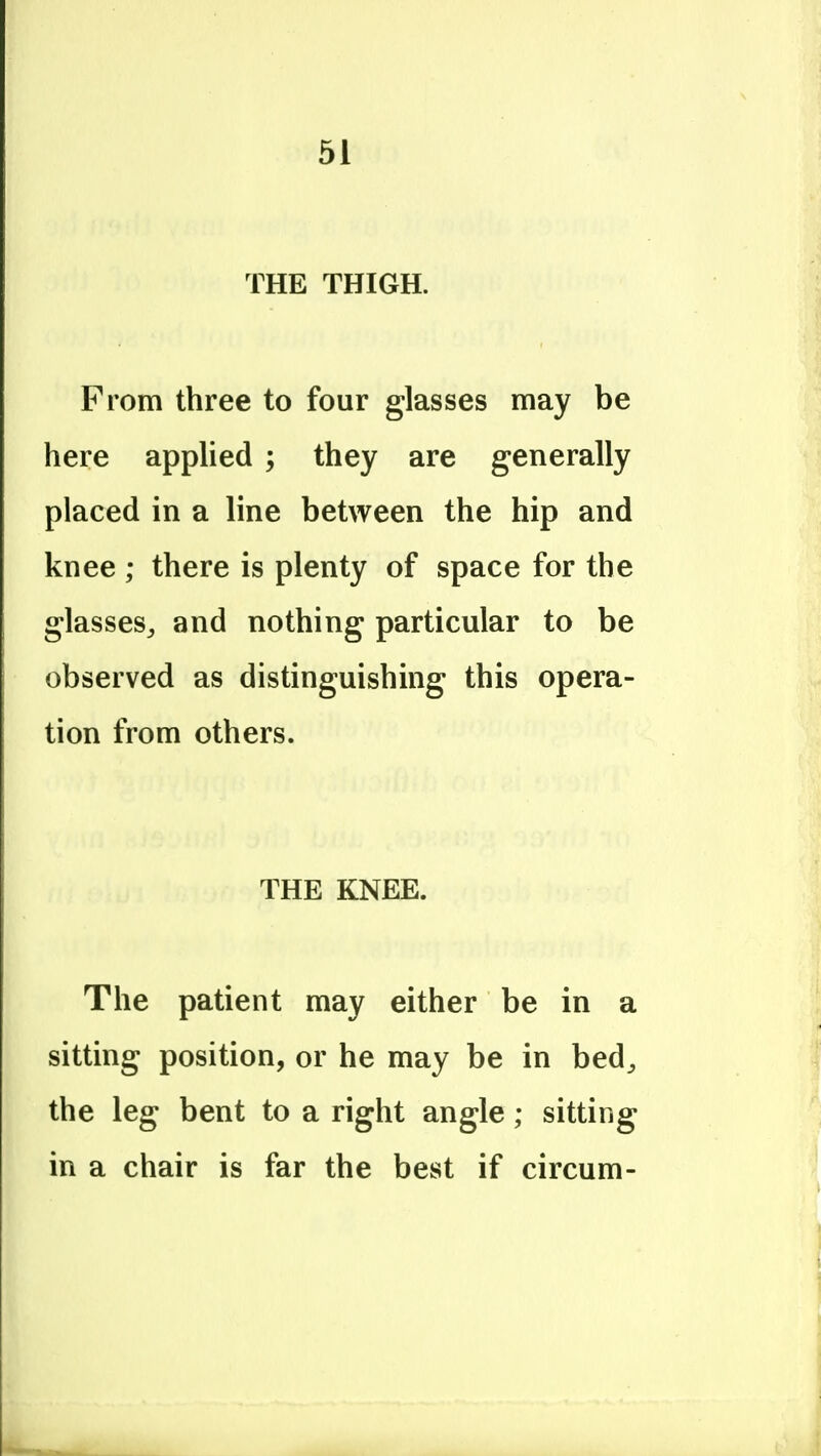 THE THIGH. From three to four glasses may be here applied ; they are generally placed in a line between the hip and knee ; there is plenty of space for the glasses^ and nothing particular to be observed as distinguishing this opera- tion from others. THE KNEE. The patient may either be in a sitting position, or he may be in bed^ the leg bent to a right angle; sitting in a chair is far the best if circum-