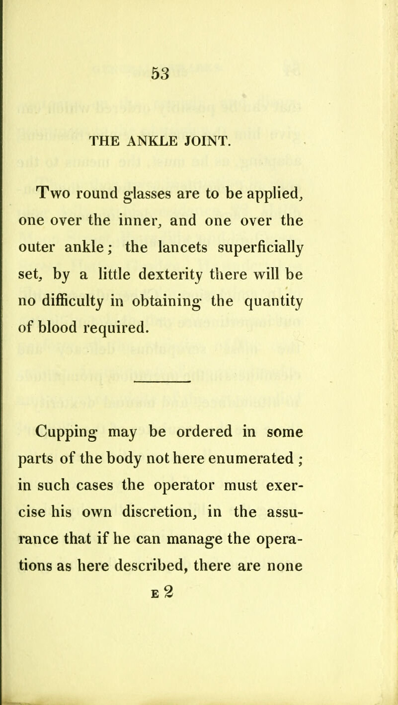 THE ANKLE JOINT. Two round glasses are to be applied, one over the inner, and one over the outer ankle; the lancets superficially set, by a little dexterity there will be no difficulty in obtaining the quantity of blood required. Cupping may be ordered in some parts of the body not here enumerated ; in such cases the operator must exer- cise his own discretion, in the assu- rance that if he can manage the opera- tions as here described, there are none e2