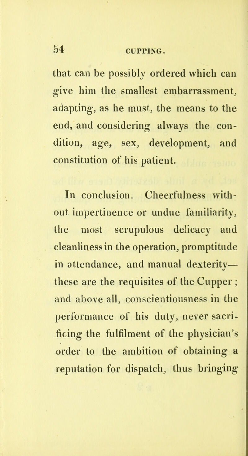 that can be possibly ordered which can give him the smallest embarrassment, adapting, as he must, the means to the end, and considering always the con- dition, age, sex, development, and constitution of his patient. In conclusion. Cheerfulness with- out impertinence or undue familiarity, the most scrupulous delicacy and cleanliness in the operation, promptitude in attendance, and manual dexterity— these are the requisites of the Cupper ; and above all, conscientiousness in the performance of his duty, never sacri- ficing the fulfilment of the ph}'sician's order to the ambition of obtaining a reputation for dispatch, thus bringing