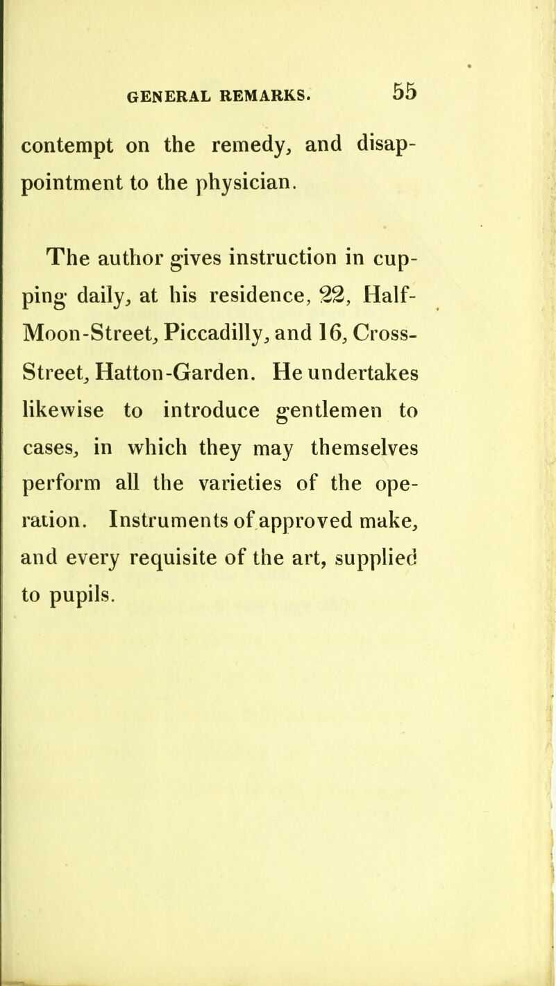 contempt on the remedy, and disap- pointment to the physician. The author gives instruction in cup- ping- daily, at his residence, 22, Half- Moon-Street, Piccadilly, and 16, Cross- Street, Hatton-Garden. He undertakes likewise to introduce gentlemen to cases, in which they may themselves perform all the varieties of the ope- ration. Instruments of approved make, and every requisite of the art, supplied to pupils.