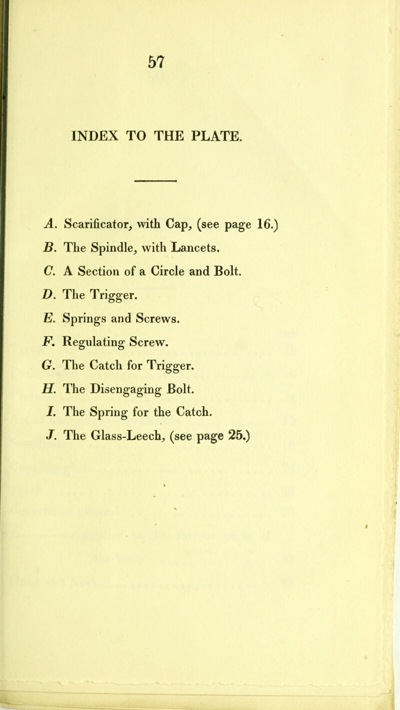 INDEX TO THE PLATE. A. Scarificator, with Cap, (see page 16.) B. The Spindle, with Lancets. C. A Section of a Circle and Bolt. D. The Trigger. E. Springs and Screws. F. Regulating Screw. G. The Catch for Trigger. H. The Disengaging Bolt. I. The Spring for the Catch. J. The Glass-Leech, (see page 25.)