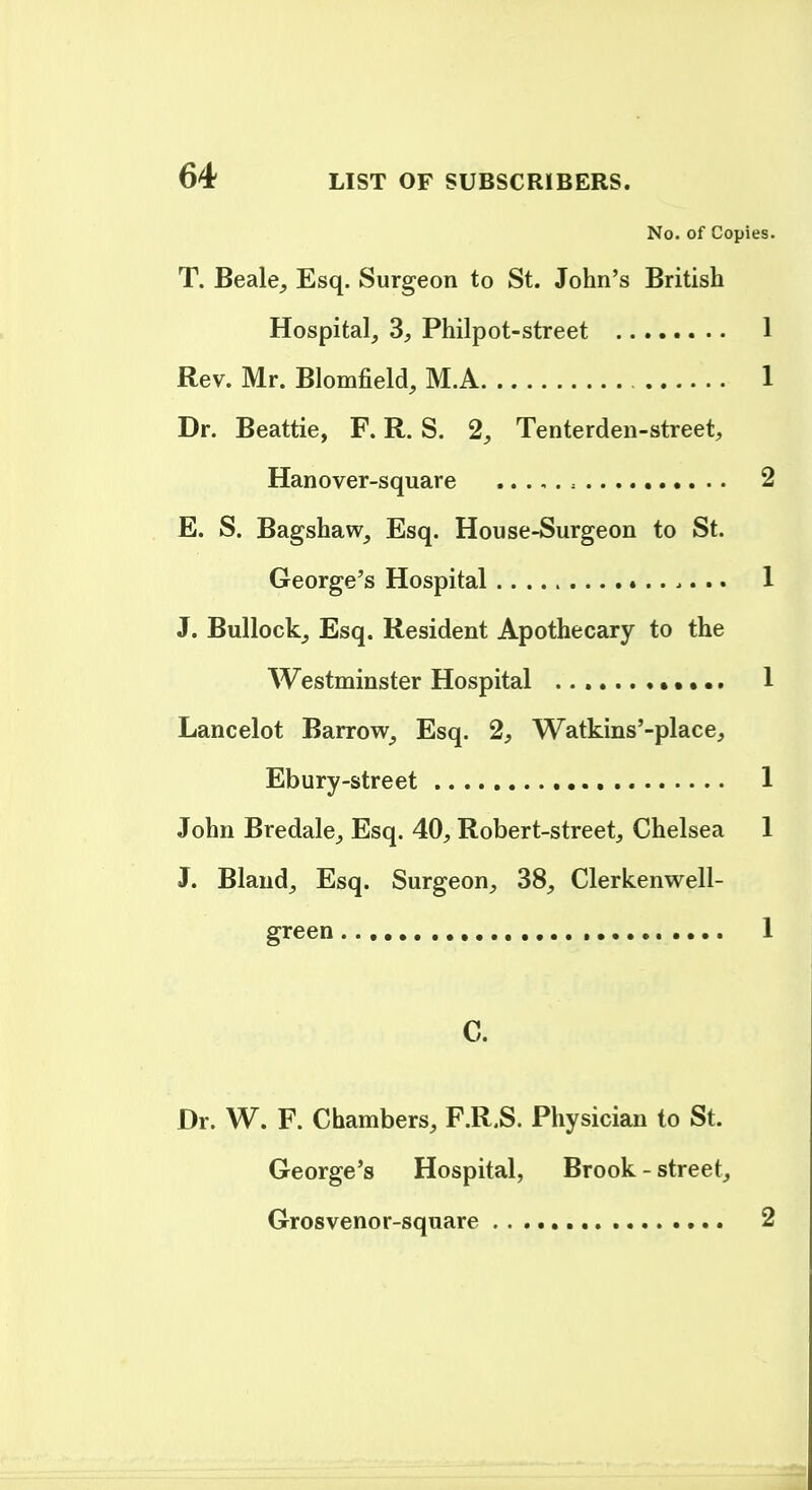 No. of Copies. T. Beale^ Esq. Surgeon to St. John's British Hospital, 3, Philpot-street 1 Rev. Mr. Blomfield, M.A 1 Dr. Beattie, F. R. S. 2, Tenterden-street, Hanover-square 2 E. S. Bagshaw, Esq. House-Surgeon to St. George's Hospital 1 J. Bullock_, Esq. Resident Apothecary to the Westminster Hospital ••. 1 Lancelot Barrow, Esq. 2, Watkins'-place, Ebury-street 1 John Bredale, Esq. 40, Robert-street, Chelsea 1 J. Bland, Esq. Surgeon, 38, Clerkenwell- green 1 C. Dr. W. F. Chambers, F.R.S. Physician to St. George's Hospital, Brook - street, Grosvenor-square , . .., 2