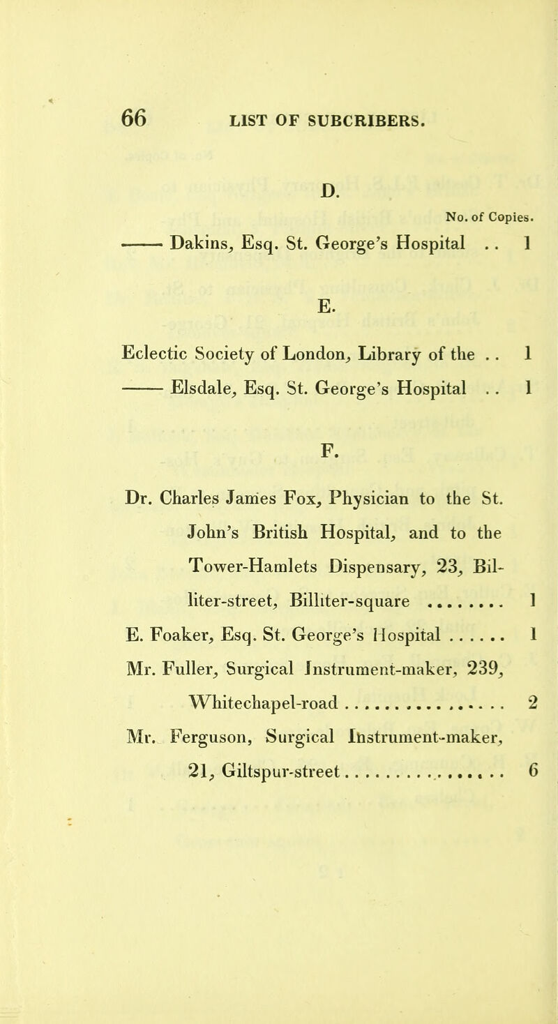 D. No. of Copies. Dakins, Esq. St. George's Hospital .. 1 E. Eclectic Society of London^ Library of the . . 1 Elsdale^ Esq. St. George's Hospital .. 1 F. Dr. Charles James Fox, Physician to the St. John's British Hospital^ and to the Tower-Hamlets Dispensary, 23, Bil- liter-street, Billiter-square 1 E. Foaker, Esq. St. George's Hospital 1 Mr. Fuller, Surgical Jnstrument-maker, 239, Whitechapel-road 2 Mr. Ferguson, Surgical Ihstrument-maker, 21, Giltspur-street 6