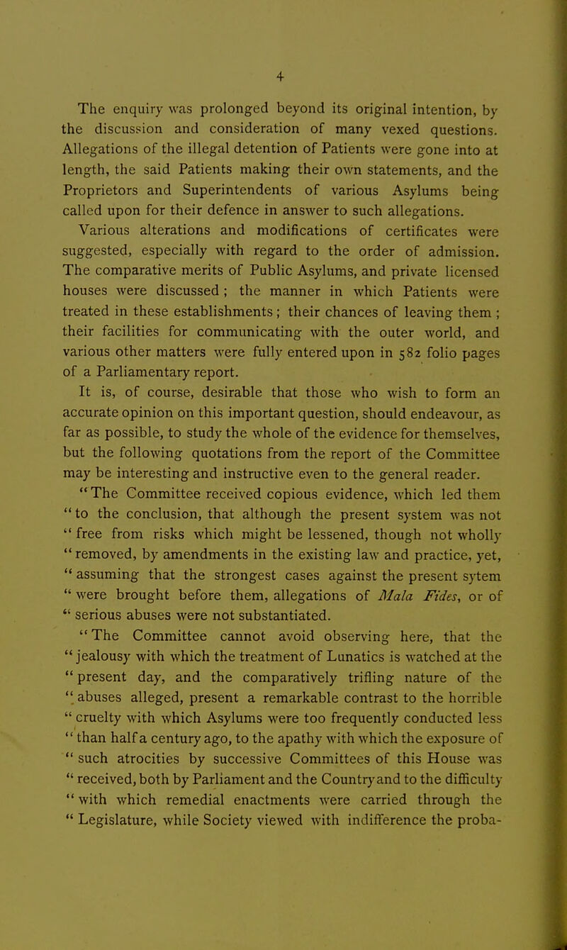 The enquiry was prolonged beyond its original intention, by the discussion and consideration of many vexed questions. Allegations of the illegal detention of Patients were gone into at length, the said Patients making their own statements, and the Proprietors and Superintendents of various Asylums being called upon for their defence in answer to such allegations. Various alterations and modifications of certificates were suggested, especially with regard to the order of admission. The comparative merits of Public Asylums, and private licensed houses were discussed ; the manner in which Patients were treated in these establishments; their chances of leaving them ; their facilities for communicating with the outer world, and various other matters were fully entered upon in 582 folio pages of a Parliamentary report. It is, of course, desirable that those who wish to form an accurate opinion on this important question, should endeavour, as far as possible, to study the whole of the evidence for themselves, but the following quotations from the report of the Committee may be interesting and instructive even to the general reader.  The Committee received copious evidence, which led them  to the conclusion, that although the present system was not  free from risks which might be lessened, though not wholly  removed, by amendments in the existing law and practice, yet,  assuming that the strongest cases against the present sytem  were brought before them, allegations of Mala Fides, or of  serious abuses were not substantiated. The Committee cannot avoid observing here, that the  jealousy with which the treatment of Lunatics is watched at the  present day, and the comparatively trifling nature of the  abuses alleged, present a remarkable contrast to the horrible  cruelty with which Asylums were too frequently conducted less  than half a century ago, to the apathy with which the exposure of  such atrocities by successive Committees of this House was  received, both by Parliament and the Countr}-and to the difficulty with which remedial enactments were carried through the  Legislature, while Society viewed with indifference the proba-