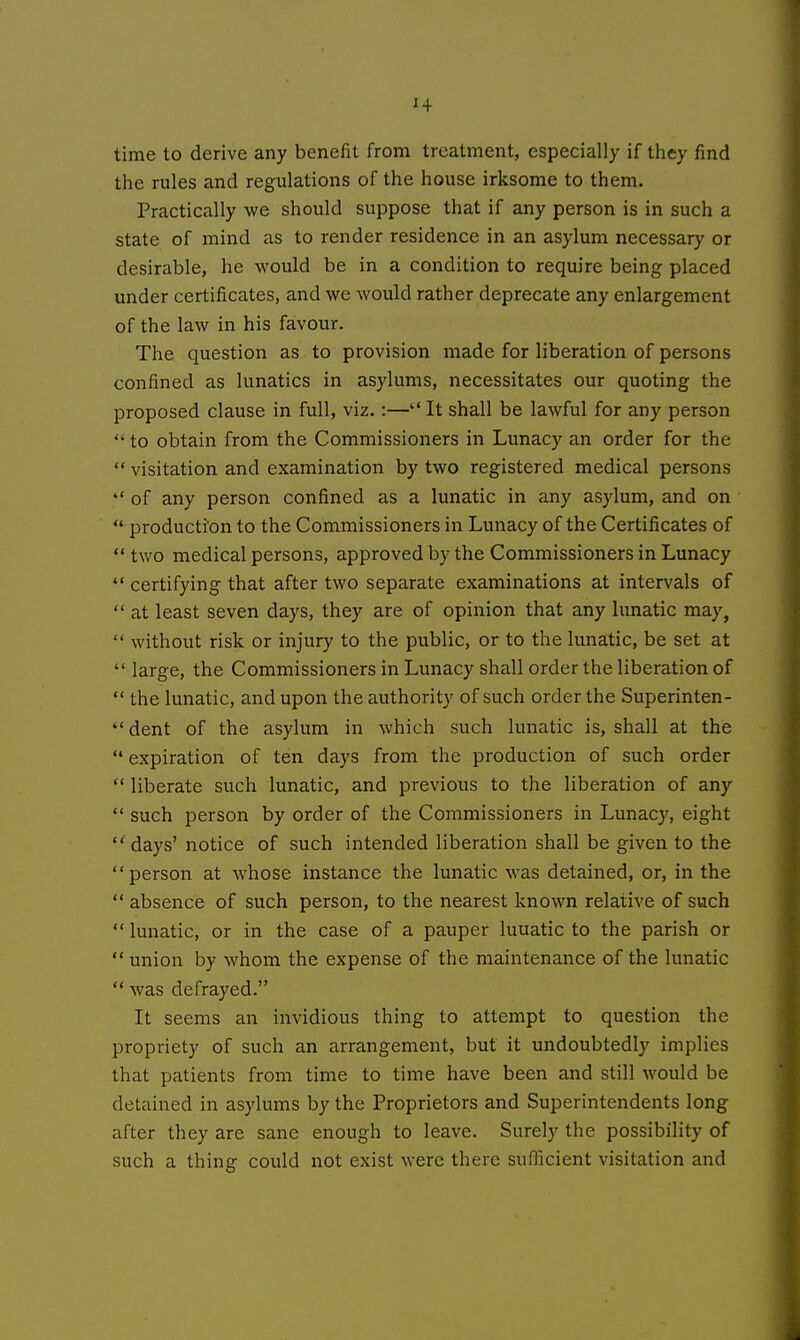 1+ time to derive any benefit from treatment, especially if they find the rules and regulations of the house irksome to them. Practically we should suppose that if any person is in such a state of mind as to render residence in an asylum necessary or desirable, he would be in a condition to require being placed under certificates, and we would rather deprecate any enlargement of the law in his favour. The question as to provision made for liberation of persons confined as lunatics in asylums, necessitates our quoting the proposed clause in full, viz.:— It shall be lawful for any person  to obtain from the Commissioners in Lunacy an order for the  visitation and examination by two registered medical persons  of any person confined as a lunatic in any asylum, and on  production to the Commissioners in Lunacy of the Certificates of  two medical persons, approved by the Commissioners in Lunacy  certifying that after two separate examinations at intervals of  at least seven days, they are of opinion that any lunatic may,  without risk or injury to the public, or to the lunatic, be set at  large, the Commissioners in Lunacy shall order the liberation of  the lunatic, and upon the authority of such order the Superinten-  dent of the asylum in which such lunatic is, shall at the *• expiration of ten days from the production of such order  liberate such lunatic, and previous to the liberation of any such person by order of the Commissioners in Lunacy, eight  days' notice of such intended liberation shall be given to the person at whose instance the lunatic was detained, or, in the  absence of such person, to the nearest known relative of such  lunatic, or in the case of a pauper luuatic to the parish or  union by whom the expense of the maintenance of the lunatic  was defrayed. It seems an invidious thing to attempt to question the propriety of such an arrangement, but it undoubtedly implies that patients from time to time have been and still would be detained in asylums by the Proprietors and Superintendents long after they are sane enough to leave. Surely the possibility of such a thing could not exist were there sunicient visitation and