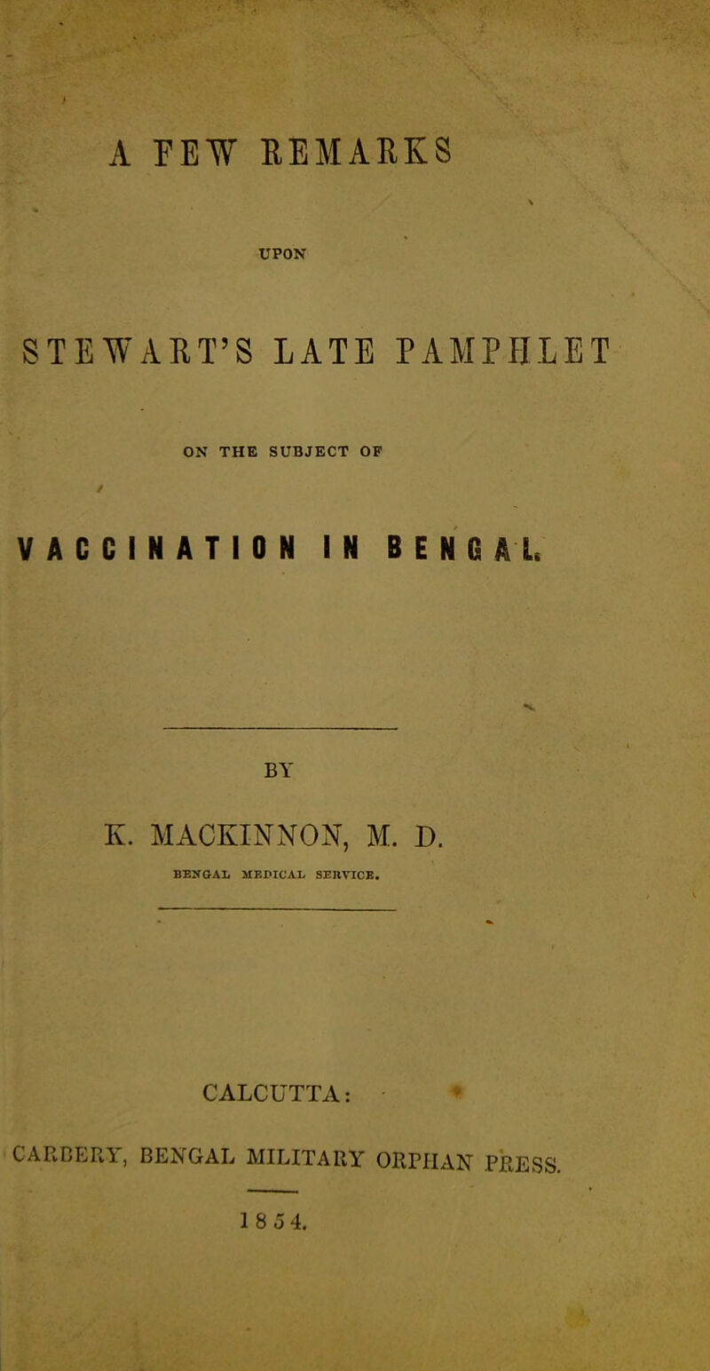 A FEW REMARKS UPON STEWART’S LATE PAMPHLET ON THE SUBJECT OF VACCINATION IN BENGAL BY K. MACKINNON, M. D. BENGAL MEPICAL SERVICE. CALCUTTA: CARBERY, BENGAL MILITARY ORPHAN PRESS. 18 54.