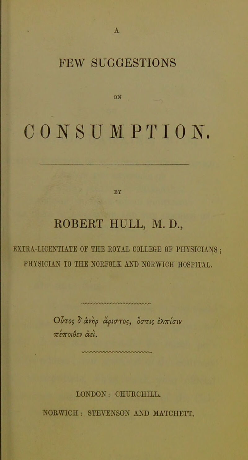 A FEW SUGGESTIONS ON CONSUMPTION. BY ROBERT HULL, M. D., EXTRA-LICENTUTE OF THE EOTAI COLLEGE OF PHYSICIANS ; PHYSICIAN TO THE NORFOLK AND NORWICH HOSPITAL. LONDON: CHURCHILL. NOllWICU : STEVENSON AND MATCHETT.