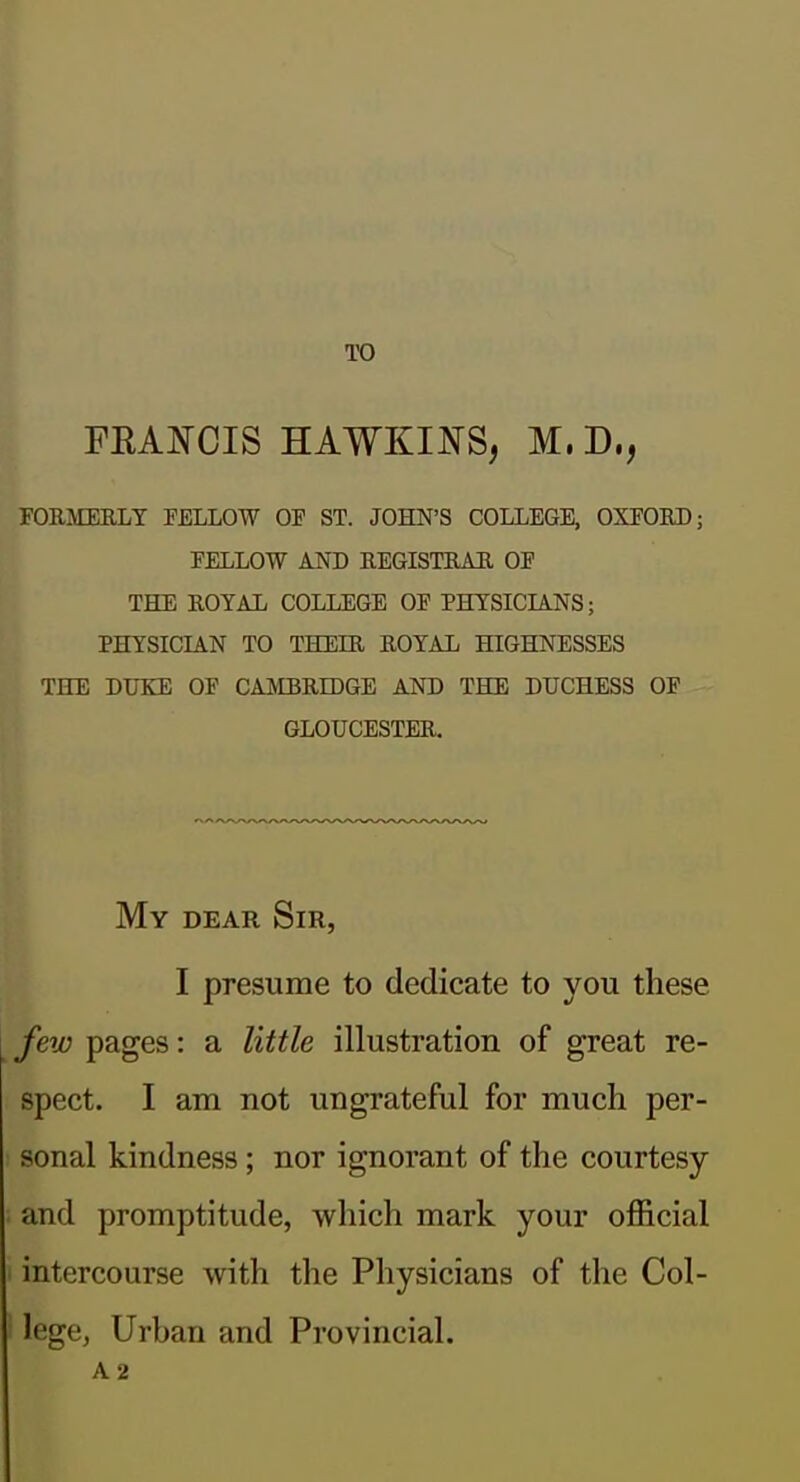 TO FEAJS-CIS HAWKII^S, M. D., FORMEELT FELLOW OF ST. JOHN'S COLLEGE, OXFOED; FELLOW AND REGISTRAH OF THE ROYAL COLLEGE OF PHYSICIANS; PHYSICIAN TO THEIR ROYAL HIGHNESSES THE DUKE OF CAJVIBRIDGE AND THE DUCHESS OF GLOUCESTER. My dear Sir, I presume to dedicate to you these few pages: a little illustration of great re- spect. I am not ungrateful for much per- sonal kindness; nor ignorant of the courtesy and promptitude, which mark your official intercourse with the Physicians of the Col- lege, Urban and Provincial. A2
