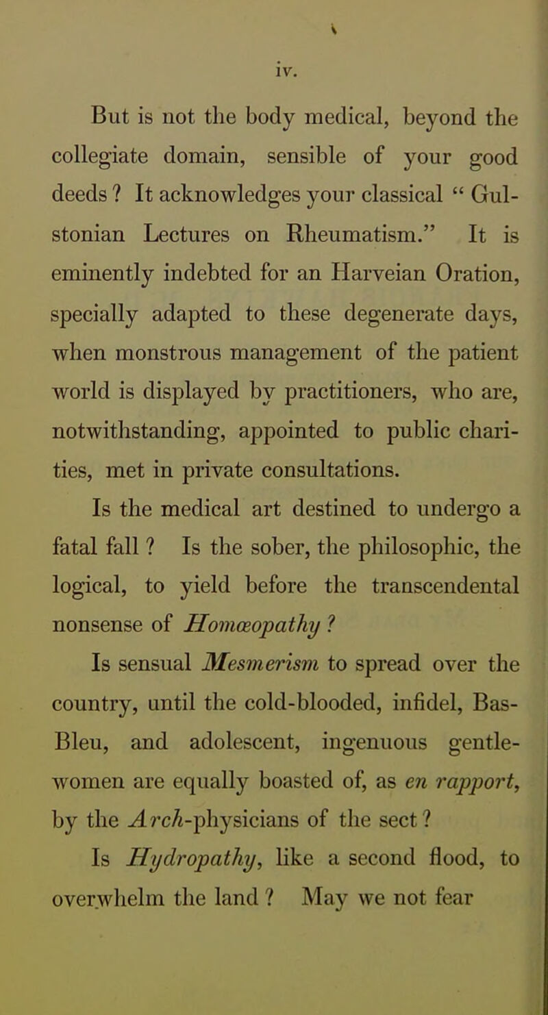 But is not the body medical, beyond the collegiate domain, sensible of your good deeds ? It acknowledges your classical  Gul- stonian Lectures on Rheumatism. It is eminently indebted for an Harveian Oration, specially adapted to these degenerate days, when monstrous management of the patient world is displayed by practitioners, who are, notwithstanding, appointed to public chari- ties, met in private consultations. Is the medical art destined to undergo a fatal fall ? Is the sober, the philosophic, the logical, to yield before the transcendental nonsense of Homceopathy ? Is sensual Mesmerism to spread over the country, until the cold-blooded, infidel, Bas- Bleu, and adolescent, ingenuous gentle- women are equally boasted of, as en rapport, by the -4rcA-physicians of the sect? Is Hydropathy, Hke a second flood, to overwhelm the land ? May we not fear