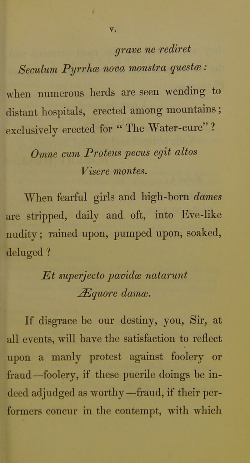 grave ne rediret Seculum Pyrrhce nova monstra questm: when numerous herds are seen wending to distant hospitals, erected among mountains; exclusively erected for  The Water-cure ? Omne cum Proteus pecus egit altos Visere montes. When fearful girls and high-born dames are stripped, daily and oft, into Eve-like nudity; rained upon, pumped upon, soaked, deluged ? £lt superjecto pavidce natarunt ^quore damce. If disgrace be our destiny, you, Sir, at all events, will have the satisfaction to reflect upon a manly protest against foolery or fraud—foolery, if these puerile doings be in- deed adjudged as worthy—fraud, if their per- formers concur in the contempt, with which