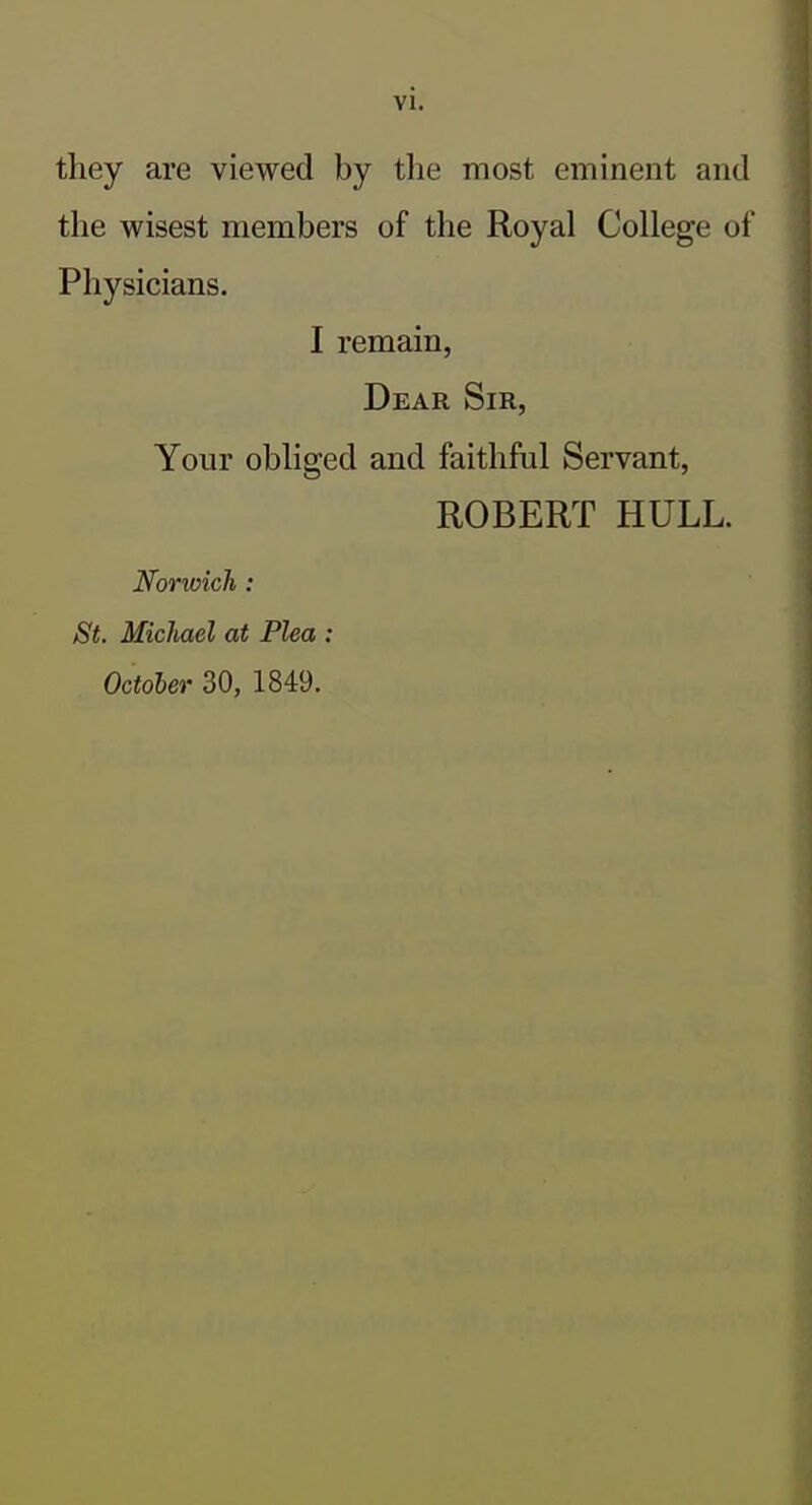 they are viewed by the most eminent and the wisest members of the Royal College of Physicians. I remain, Dear Sir, Your obliged and faithful Servant, ROBERT HULL. Norioich : St. Michael at Plea : October 30, 1849.