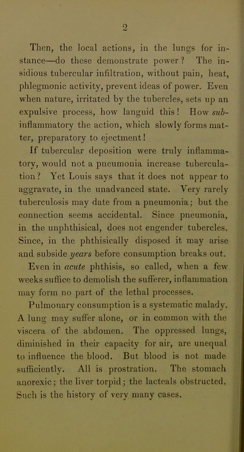 Then, the local actions, in the lungs for in- stance—do these demonstrate power ? The in- sidious tubercular infiltration, without pain, heat, phlegmonic activity, prevent ideas of power. Even when nature, irritated by the tubercles, sets up an expulsive process, how languid this! How sub- inflammatory the action, which slowly forms mat- ter, preparatory to ejectment! If tubercular deposition were truly inflamma- tory, would not a pneumonia increase tubercula- tion ? Yet Louis says that it does not appear to aggravate, in the unadvanced state. Very rarely tuberculosis may date from a pneumonia; but the connection seems accidental. Since pneumonia, in the unphthisical, does not engender tubercles. Since, in the phthisically disposed it m.ay arise and subside years before consumption breaks out. Even in acute phthisis, so called, when a few weeks suffice to demolish the sufferer, inflammation may form no part of the lethal processes. Pulmonary consumption is a systematic malady. A lung may suffer alone, or in common with the viscera of the abdomen. The oppressed lungs, diminished in their capacity for air, are unequal to influence the blood. But blood is not made sufficiently. All is prostration. The stomach anorexic; the liver torpid; the lacteals obstructed. Such is the history of very many cases.