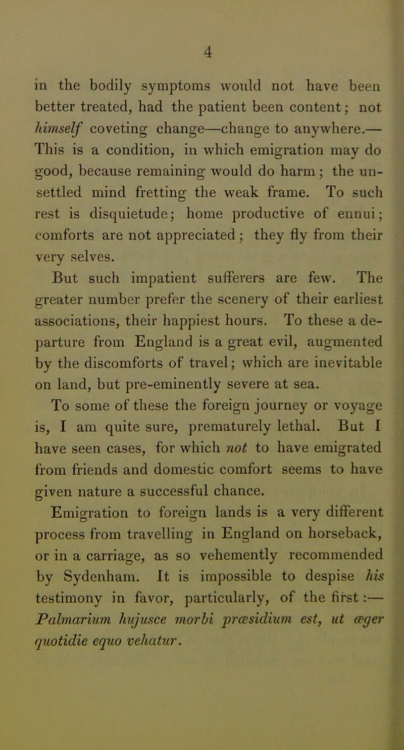 in the bodily symptoms would not have been better treated, had the patient been content; not himself coveting change—change to anywhere.— This is a condition, in which emigration may do good, because remaining would do harm; the un- settled mind fretting the weak frame. To such rest is disquietude; home productive of ennui; comforts are not appreciated; they fly from their very selves. But such impatient sufferers are few. The greater number prefer the scenery of their earliest associations, their happiest hours. To these a de- parture from England is a great evil, augmented by the discomforts of travel; which are inevitable on land, but pre-eminently severe at sea. To some of these the foreign journey or voyage is, I am quite sure, prematurely lethal. But I have seen cases, for which not to have emigrated from friends and domestic comfort seems to have given nature a successful chance. Emigration to foreign lands is a very different process from travelling in England on horseback, or in a carriage, as so vehemently recommended by Sydenham. It is impossible to despise his testimony in favor, particularly, of the first:— Palmarium hujusce morbi prcBsidium est, ut ceger quotidie equo vehatur.
