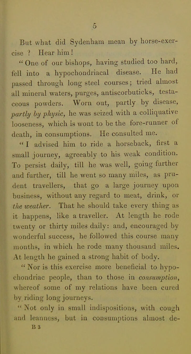 .6 But what did Sydenham mean by horse-exer- cise ? Hear him!  One of our bishops, having studied too hard, fell into a hypochondriacal disease. He had passed through long steel courses; tried almost all mineral waters, purges, antiscorbuticks, testa- ceous powders. Worn out, partly by disease, partly hy ■physic, he was seized with a colliquative looseness, which is wont to be the fore-runner of death, in consumptions. He consulted me.  I advised him to ride a horseback, first a small journey, agreeably to his weak condition. To persist daily, till he was well, going further and further, till he went so many miles, as pru- dent travellers, that go a large journey upon business, without any regard to meat, drink, or the weather. That he should take every thing as it happens, like a traveller. At length he rode twenty or thirty miles daily: and, encouraged by wonderful success, he followed this course many months, in which he rode many thousand miles. At length he gained a strong habit of body.  Nor is this exercise more beneficial to hypo- chondriac people, than to those in consumption, whereof some of my relations have been cured by riding long journeys.  Not only in small indispositions, with cough and leanness, but in consumptions almost de- B 3