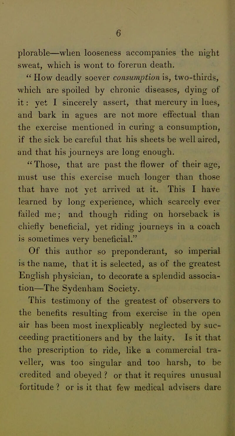 plorable—when looseness accompanies the night sweat, which is wont to forerun death. How deadly soever consumption is, two-thirds, which are spoiled by chronic diseases, dying of it: yet I sincerely assert, that mercury in lues, and bark in agues are not more effectual than the exercise mentioned in curing a consumption, if the sick be careful that his sheets be well aired, and that his journeys are long enough. Those, that are past the flower of their age, must use this exercise much longer than those that have not yet arrived at it. This I have learned by long experience, which scarcely ever failed me; and thouah ridins: on horseback is chiefly beneficial, yet riding journeys in a coach is sometimes very beneficial. Of this author so preponderant, so imperial is the name, that it is selected, as of the greatest English physician, to decorate a splendid associa- tion—The Sydenham Society. This testimony of the greatest of observers to the benefits resulting from exercise in the open air has been most inexplicably neglected by suc- ceeding practitioners and by the laity. Is it that the prescription to ride, like a commercial tra- veller, was too singular and too harsh, to be credited and obeyed ? or that it requires unusual fortitude ? or is it that few medical advisers dare