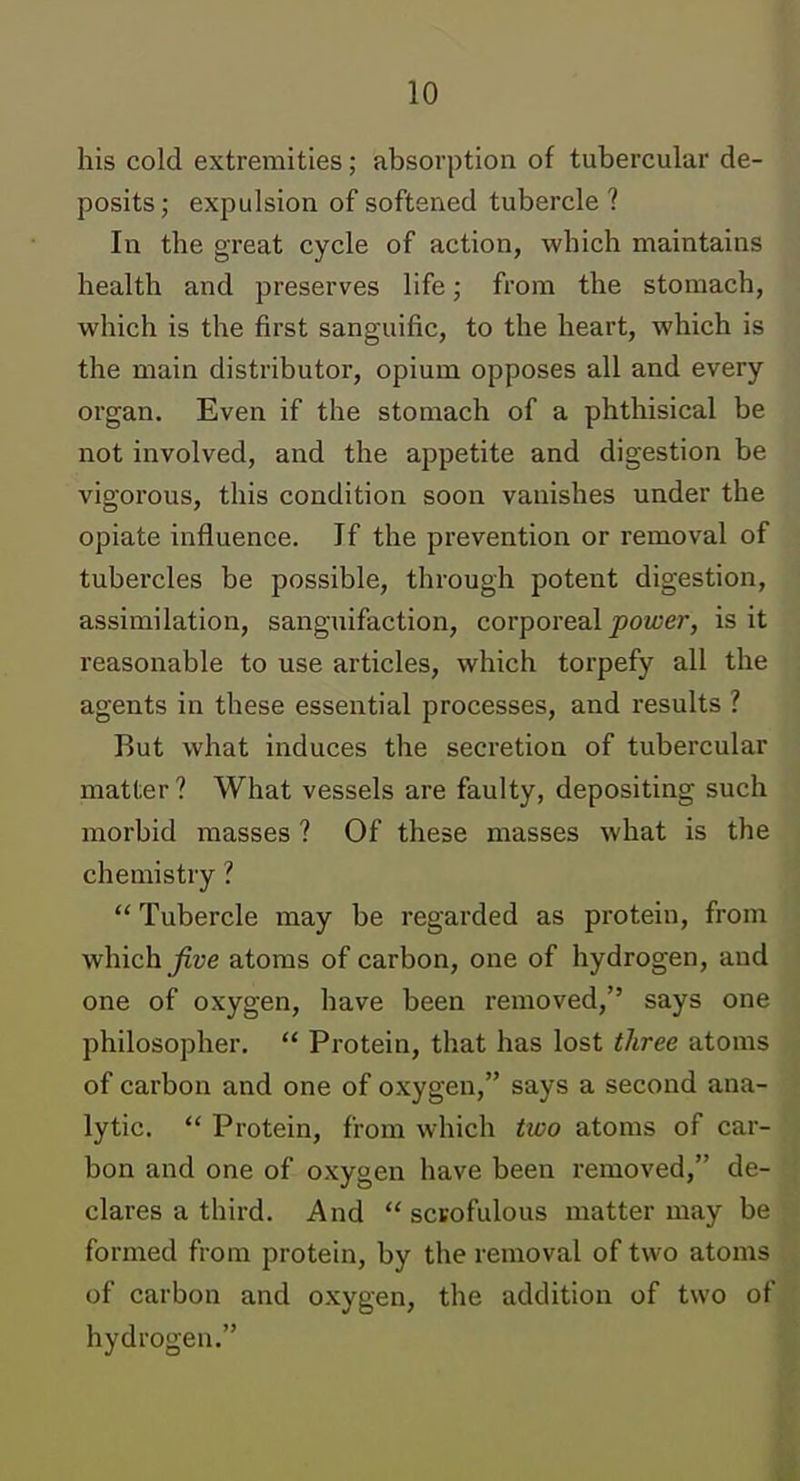 his cold extremities; absorption of tubercular de- posits; expulsion of softened tubercle ? In the great cycle of action, which maintains health and preserves life; from the stomach, which is the first sanguific, to the heart, which is the main distributor, opium opposes all and every organ. Even if the stomach of a phthisical be not involved, and the appetite and digestion be vigorous, this condition soon vanishes under the opiate influence. If the prevention or removal of tubercles be possible, through potent digestion, assimilation, sanguifaction, corporeal power, is it reasonable to use articles, which torpefy all the agents in these essential processes, and results ? But what induces the secretion of tubercular matter? What vessels are faulty, depositing such morbid masses ? Of these masses what is the chemistry ? Tubercle may be regarded as protein, from which ^ue atoms of carbon, one of hydrogen, and one of oxygen, have been removed, says one philosopher, Protein, that has lost three atoms of carbon and one of oxygen, says a second ana- lytic. Protein, from which two atoms of car- bon and one of oxygen have been removed, de- clares a third. And scrofulous matter may be formed from protein, by the removal of two atoms of carbon and oxygen, the addition of two ot hydrogen.