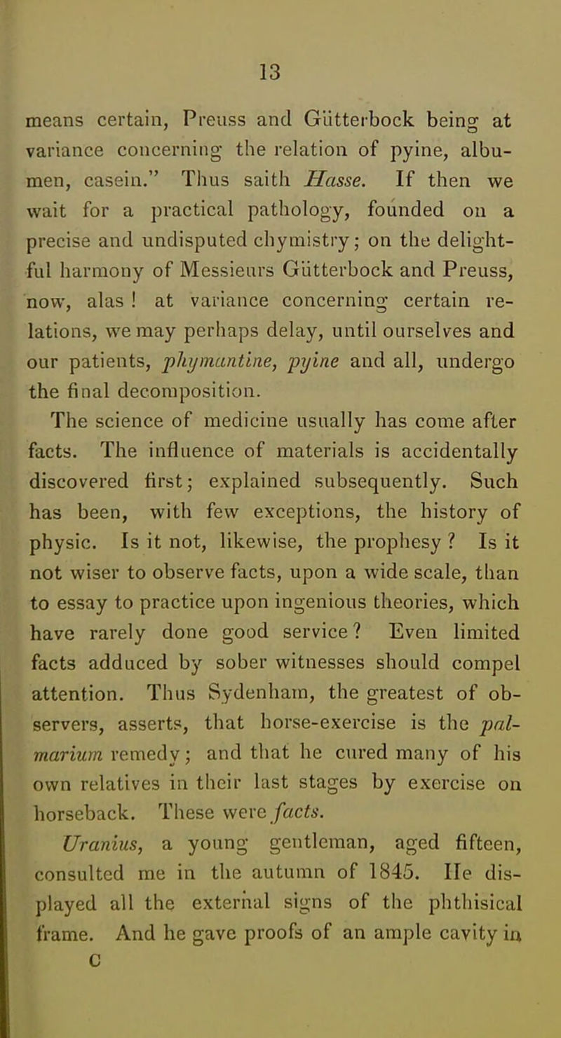 means certain, Preuss and Glitterbock beinof at variance concerning the relation of pyine, albu- men, casein. Thus saith Hasse. If then we wait for a practical pathology, founded on a precise and undisputed chymistry; on the delight- ful harmony of Messieurs Glitterbock and Preuss, now, alas ! at variance concerning certain re- lations, we may perhaps delay, until ourselves and our patients, phijmantine, pi/ine and all, undergo the final decomposition. The science of medicine usually has come after facts. The influence of materials is accidentally discovered first; explained subsequently. Such has been, with few exceptions, the history of physic. Is it not, likewise, the prophesy ? Is it not wiser to observe facts, upon a wide scale, than to essay to practice upon ingenious theories, which have rarely done good service ? Even limited facts adduced by sober witnesses should compel attention. Thus Sydenham, the greatest of ob- servers, asserts, that horse-exercise is the pal- mariurn remedy; and that he cured many of his own relatives in their last stages by exercise on horseback. These weve facts. Uranius, a young gentleman, aged fifteen, consulted me in the autumn of 1845. He dis- played all the external signs of the phthisical frame. And he gave proofs of an ample cavity io C