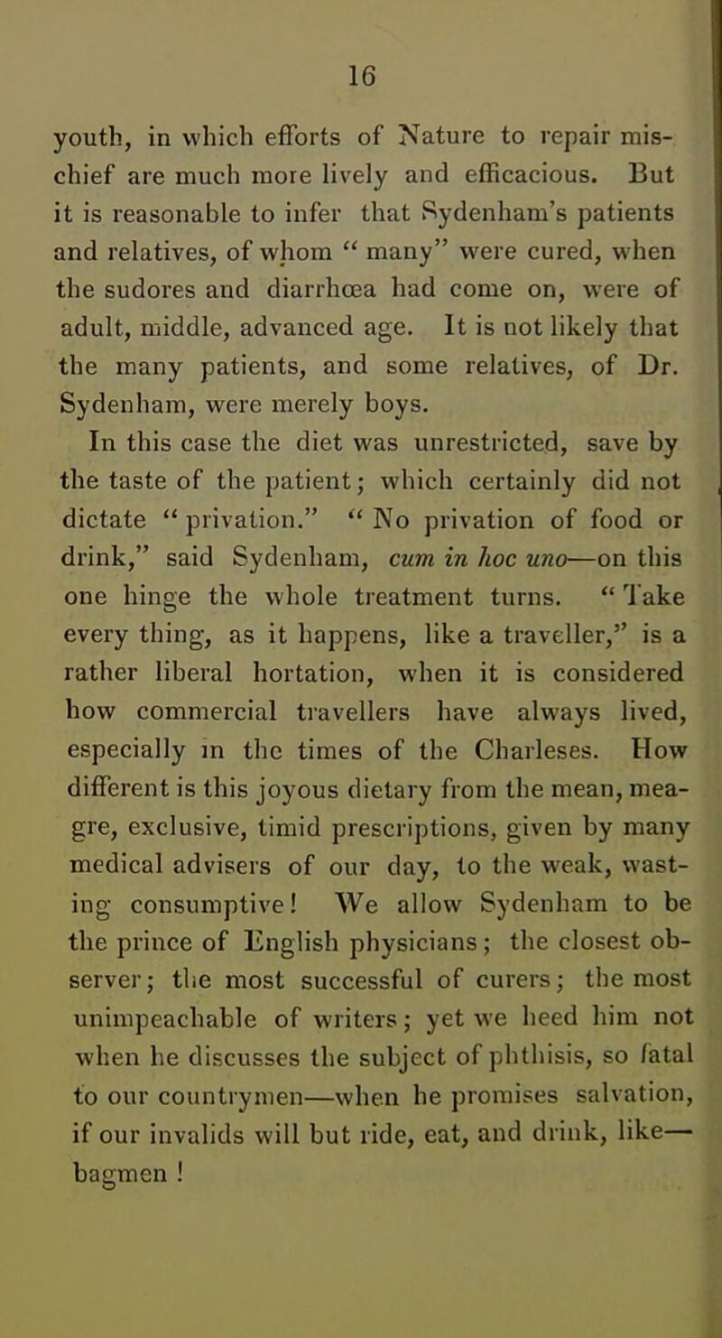 youth, in which efforts of Nature to repair mis- chief are much more lively and efficacious. But it is reasonable to infer that Sydenham's patients and relatives, of vvliom  many were cured, when the sudores and diarrha3a had come on, were of adult, middle, advanced age. It is not likely that the many patients, and some relatives, of Dr. Sydenham, were merely boys. In this case the diet was unrestricted, save by the taste of the patient; which certainly did not dictate  privation. No privation of food or drink, said Sydenham, cum in hoc uno—on this one hinge the whole treatment turns.  Take every thing, as it happens, like a traveller, is a rather liberal hortation, when it is considered how commercial travellers have always lived, especially in the times of the Charleses. How different is this joyous dietary from the mean, mea- gre, exclusive, timid prescriptions, given by many medical advisers of our day, to the weak, wast- ing consumptive! We allow Sydenham to be the prince of English physicians; the closest ob- server; the most successful of curers; the most unimpeachable of writers; yet we heed him not when he discusses the subject of phthisis, so fatal to our countrymen—when he promises salvation, if our invalids will but ride, eat, and drink, like— bagmen !