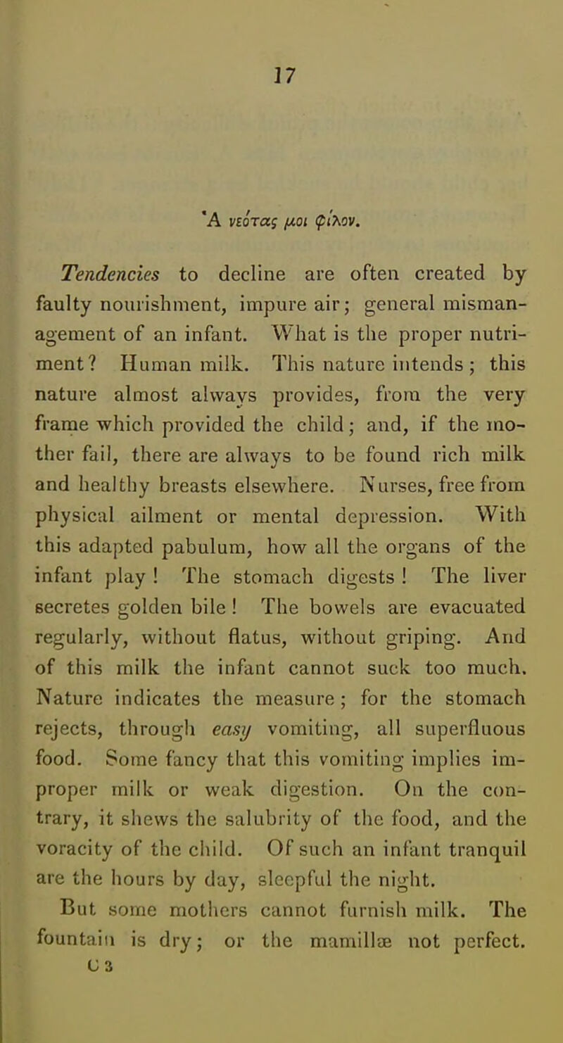 'A norag [xoi (pixov. Tendencies to decline are often created by faulty nourishment, impure air; general misman- agement of an infant. What is the proper nutri- ment? Human milk. This nature intends ; this nature almost always provides, from the very frame which provided the child; and, if the mo- ther fail, there are always to be found rich milk and healthy breasts elsewhere. Nurses, free from physical ailment or mental depression. With this adapted pabulum, how all the organs of the infant play ! The stomach digests ! The liver secretes golden bile ! The bowels are evacuated regularly, without flatus, without griping. And of this milk the infant cannot suck too much. Nature indicates the measure ; for the stomach rejects, through easy vomiting, all superfluous food. Some fancy that this vomiting implies im- proper milk or weak digestion. On the con- trary, it shews the salubrity of the food, and the voracity of the child. Of such an infant tranquil are the hours by day, sleepful the night. But some mothers cannot furnish milk. The fountain is dry; or the mamillae not perfect. U3