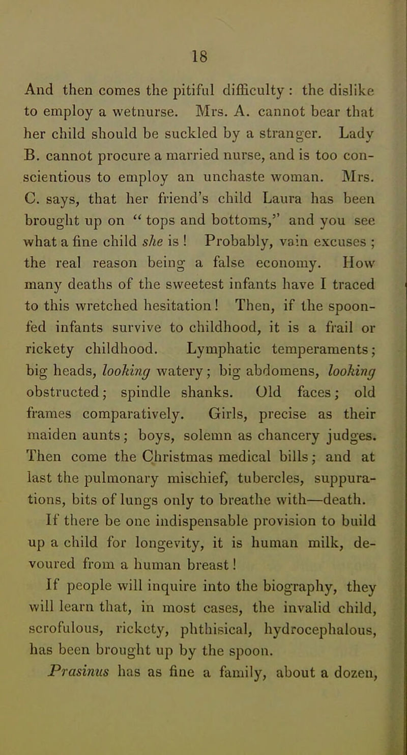 And then coraes the pitiful difficulty : the dislike to employ a wetnurse. Mrs. A. cannot bear that her child should be suckled by a stranger. Lady B. cannot procure a married nurse, and is too con- scientious to employ an unchaste woman. Mrs. C. says, that her friend's child Laura has been brought up on  tops and bottoms,'' and you see what a fine child she is ! Probably, vain excuses ; the real reason being a false economy. How many deaths of the sweetest infants have I traced to this wretched hesitation! Then, if the spoon- fed infants survive to childhood, it is a frail or rickety childhood. Lymphatic temperaments; big heads, looking watery; big abdomens, looking obstructed; spindle shanks. Old faces; old frames comparatively. Girls, precise as their maiden aunts ; boys, solemn as chancery judges. Then come the Christmas medical bills; and at last the pulmonary mischief, tubercles, suppura- tions, bits of lungs only to breathe with—death. If there be one indispensable provision to build up a child for longevity, it is human milk, de- voured from a human breast! If people will inquire into the biography, they will learn that, in most cases, the invalid child, scrofulous, rickety, phthisical, hydrocephalous, has been brought up by the spoon. Prasinus has as fine a family, about a dozen.