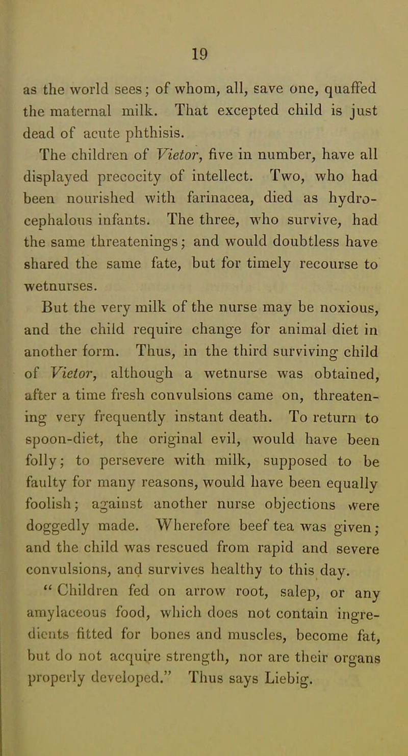 as the world sees; of whom, all, save one, quaffed the maternal milk. That excepted child is just dead of acute phthisis. The children of Vietor, five in number, have all displayed precocity of intellect. Two, who had been nourished with farinacea, died as hydro- cephalous infants. The three, M'ho survive, had the same threatenings; and would doubtless have shared the same fate, but for timely recourse to wetnurses. But the very milk of the nurse may be noxious, and the child require change for animal diet in another form. Thus, in the third surviving child of Vietor, although a wetnurse was obtained, after a time fresh convulsions came on, threaten- ing very frequently instant death. To return to spoon-diet, the original evil, would have been folly; to persevere with milk, supposed to be faulty for many reasons, would have been equally foolish; against another nurse objections vvere doggedly made. Wherefore beef tea was given; and the child was rescued from rapid and severe convulsions, and survives healthy to this day.  Children fed on arrow root, salep, or any amylaceous food, which does not contain ingre- dients fitted for bones and muscles, become fat, but do not acquire strength, nor are their organs properly developed. Thus says Liebig.