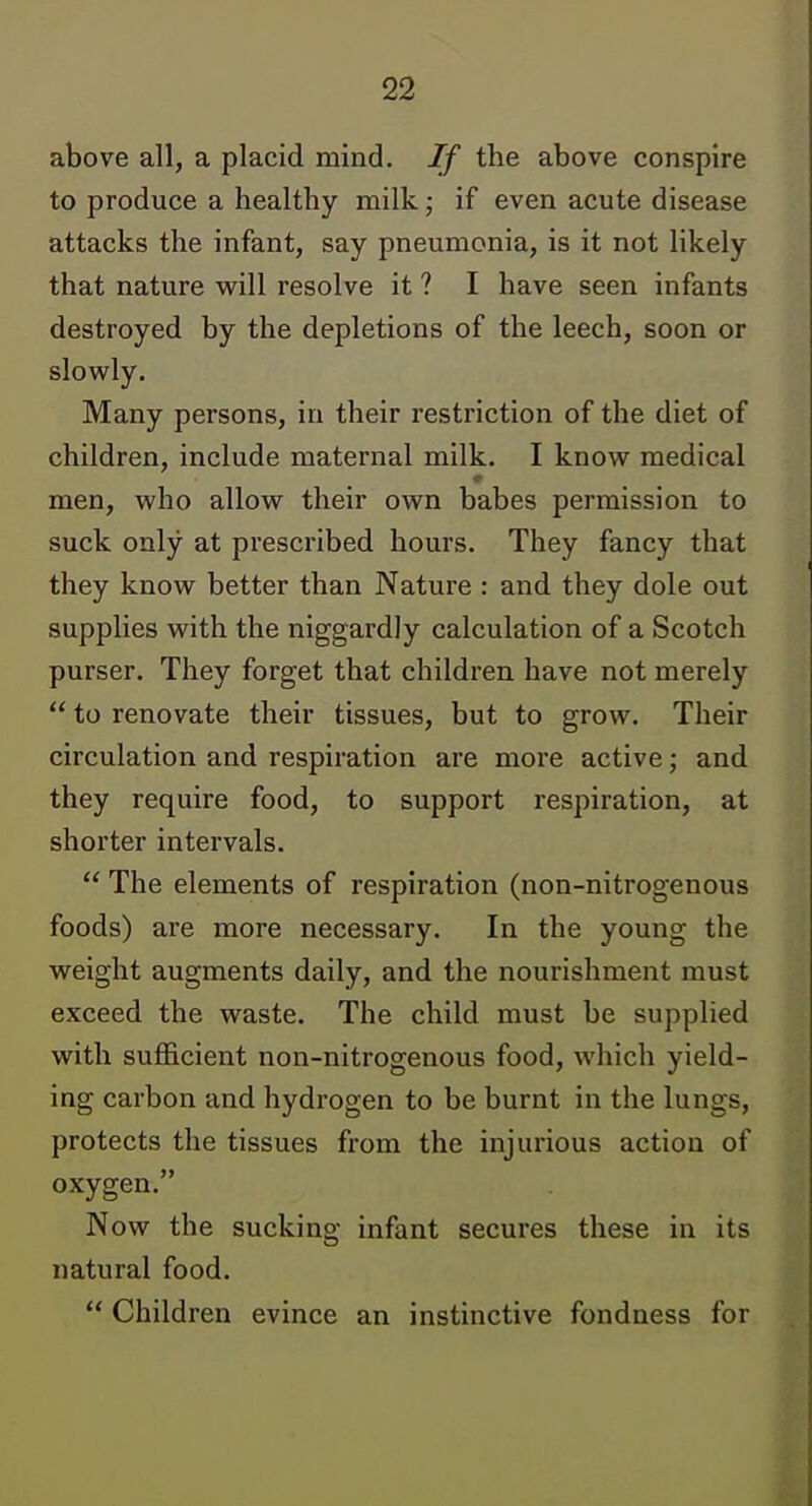 above all, a placid mind. If the above conspire to produce a healthy milk; if even acute disease attacks the infant, say pneumonia, is it not likely that nature will resolve it ? I have seen infants destroyed by the depletions of the leech, soon or slowly. Many persons, in their restriction of the diet of children, include maternal milk. I know medical men, who allow their own babes permission to suck only at prescribed hours. They fancy that they know better than Nature : and they dole out supplies with the niggardly calculation of a Scotch purser. They forget that children have not merely  to renovate their tissues, but to grow. Their circulation and respiration are more active; and they require food, to support respiration, at shorter intervals.  The elements of respiration (non-nitrogenous foods) are more necessary. In the young the weight augments daily, and the nourishment must exceed the waste. The child must be supplied with sufficient non-nitrogenous food, which yield- ing carbon and hydrogen to be burnt in the lungs, protects the tissues from the injurious action of oxygen. Now the sucking infant secures these in its natural food.  Children evince an instinctive fondness for