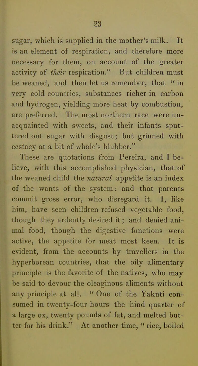 sugar, which is supplied in the mother's milk. It is an element of respiration, and therefore more necessary for them, on account of the greater activity of their respiration. But children must be weaned, and then let us remember, that  in very cold countries, substances richer in carbon and hydrogen, yielding more heat by combustion, are preferred. The most northern race were un- acquainted with sweets, and their infants sput- tered out sugar with disgust; but grinned with ecstacy at a bit of whale's blubber. These are quotations from Pereira, and I be- lieve, with this accomplished physician, that of the weaned child the natural appetite is an index of the wants of the system: and that parents commit gross error, who disregard it. I, like him, have seen children refused vegetable food, though they ardently desired it; and denied ani- mal food, though the digestive functions were active, the appetite for meat most keen. It is evident, from the accounts by travellers in the hyperborean countries, that the oily alimentary principle is the favorite of the natives, who may be said to devour the oleaginous aliments without any principle at all.  One of the Yakuti con- sumed in twenty-four hours the hind quarter of a large ox, twenty pounds of fat, and melted but- ter for his drink. At another time,  rice, boiled