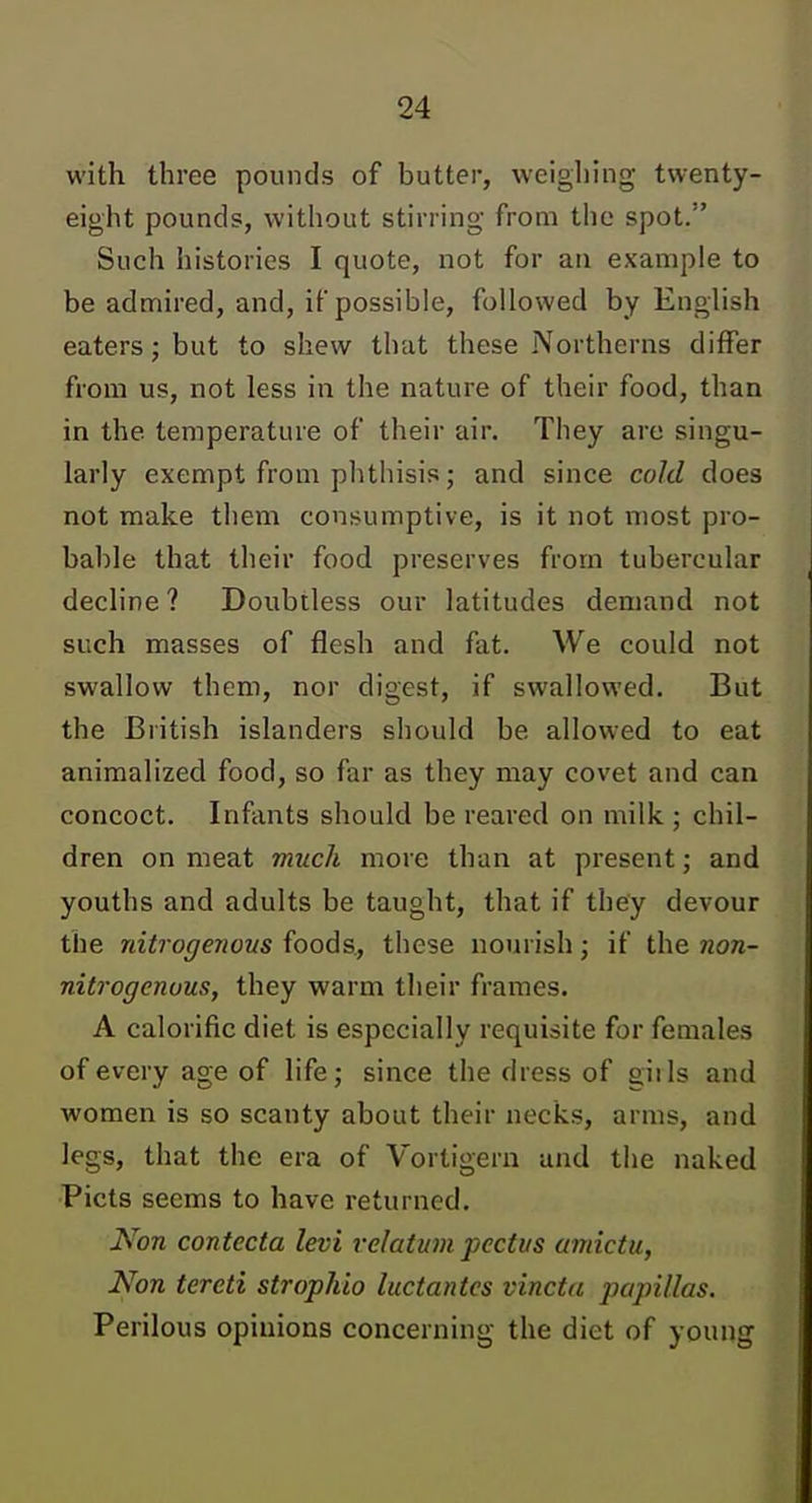 with three pounds of butter, weigliing twenty- eight pounds, without stirring from the spot. Such histories I quote, not for an example to be admired, and, if possible, followed by English eaters; but to shew that these Northerns differ from us, not less in the nature of their food, than in the temperature of their air. They are singu- larly exempt from phthisis; and since cold does not make them consumptive, is it not most pro- bable that their food preserves from tubercular decline ? Doubtless our latitudes demand not such masses of flesh and fat. We could not swallow them, nor digest, if swallowed. But the British islanders should be allowed to eat animalized food, so far as they may covet and can concoct. Infants should be reared on milk ; chil- dren on meat much more than at present; and youths and adults be taught, that if they devour the nitrogenous foods, these nourish; if the non- nitrogenous, they warm their frames. A calorific diet is especially requisite for females of every age of life; since the dress of giils and women is so scanty about their necks, arms, and legs, that the era of Vortigern and the naked Picts seems to have returned. Non contecta levi velatum pectus amictu, Non tereti strophio luctantes vincta papillas. Perilous opinions concerning the diet of young