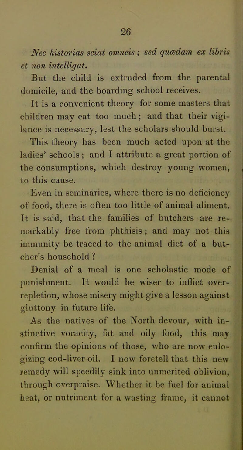 Nec historias sciat omneis ; sed qucBdam ex lihris ei non intelligat. But the child is extruded from the parental domicile, and the boarding school receives. It is a convenient theory for some masters that children may eat too much; and that their vigi- lance is necessary, lest the scholars should burst. This theory has been much acted upon at the ladies' schools; and I attribute a great portion of the consumptions, which destroy young women, to this cause. Even in seminaries, where there is no deficiency of food, there is often too little of animal aliment. It is said, that the families of butchers are re- markably free from phthisis; and may not this immunity be traced to the animal diet of a but- cher's household ? Denial of a meal is one scholastic mode of punishment. It would be wiser to inflict over- repletion, whose misery might give a lesson against gluttony in future life. As the natives of the North devour, with in- atinctive voracity, fat and oily food, this may confirm the opinions of those, who are now eulo- gizing cod-liver oil. I now foretell that this new remedy will speedily sink into unmerited oblivion, through overpraise. Whether it be fuel for animal heat, or nutriment for a wasting frame, it cannot