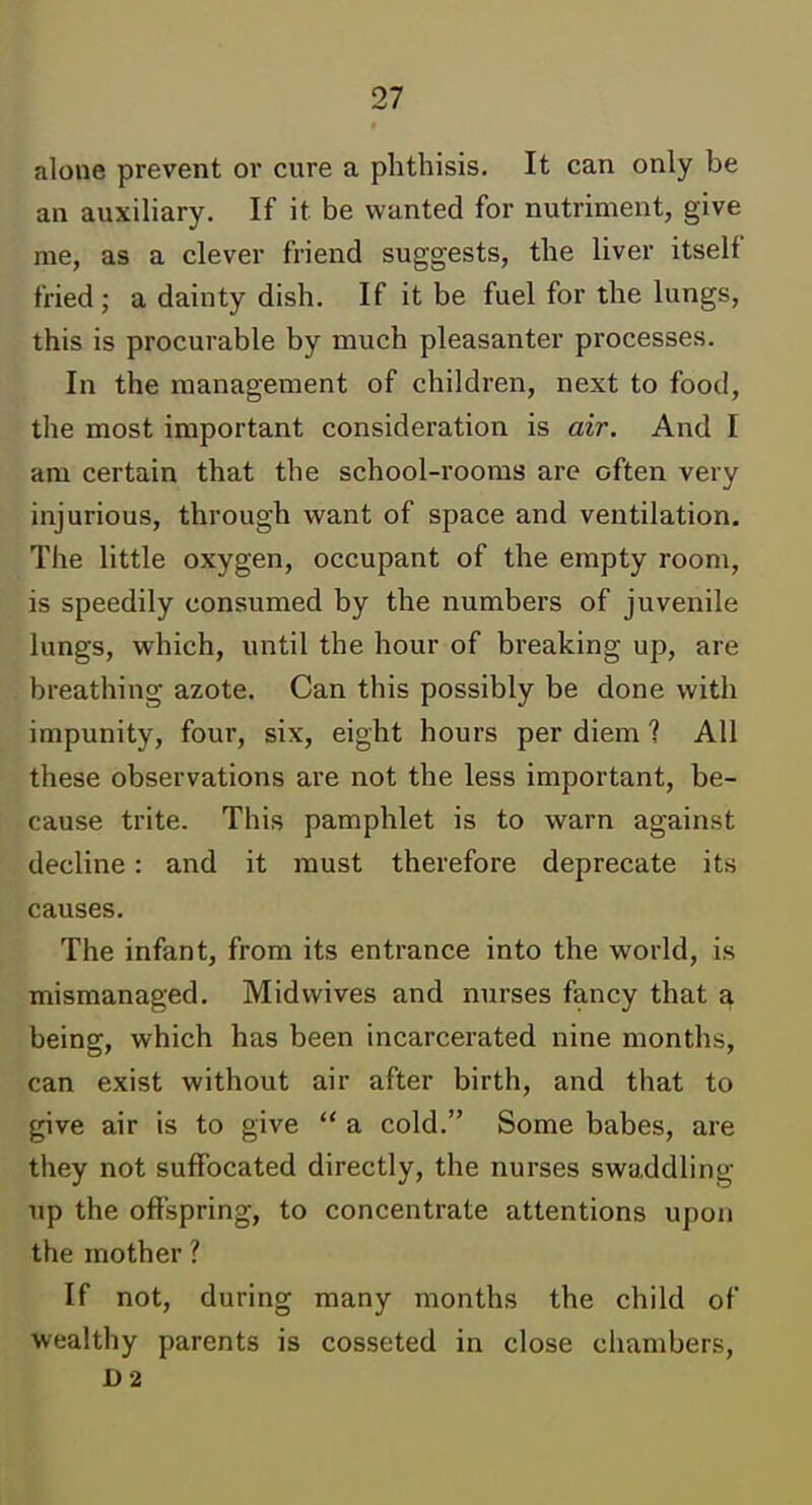 alone prevent or cure a phthisis. It can only be an auxiliary. If it be wanted for nutriment, give me, as a clever friend suggests, the liver itself fried ; a dainty dish. If it be fuel for the lungs, this is procurable by much pleasanter processes. In the management of children, next to food, the most important consideration is air. And I am certain that the school-rooms are often very injurious, through want of space and ventilation. The little oxygen, occupant of the empty room, is speedily consumed by the numbers of juvenile lungs, which, until the hour of breaking up, are breathing azote. Can this possibly be done with impunity, four, six, eight hours per diem ? All these observations are not the less important, be- cause trite. This pamphlet is to warn against decline: and it must therefore deprecate its causes. The infant, from its entrance into the world, is mismanaged. Mid wives and nurses fancy that a being, which has been incarcerated nine months, can exist without air after birth, and that to give air is to give  a cold. Some babes, are they not suffocated directly, the nurses swaddling up the offspring, to concentrate attentions upon the mother ? If not, during many months the child of wealthy parents is cosseted in close chambers, D2