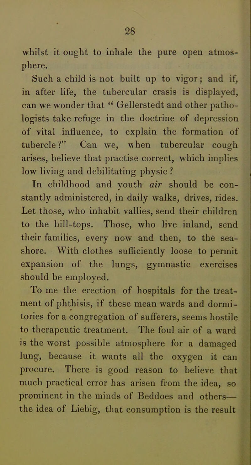 whilst it ought to inhale the pure open atmos- phere. Such a child is not built up to vigor; and if, in after life, the tubercular crasis is displayed, can we wonder that  Gellerstedt and other patho- logists take refuge in the doctrine of depression of vital influence, to explain the formation of tubercle ? Can we, w hen tubercular cough arises, believe that practise correct, which implies low living and debilitating physic ? In childhood and youth air should be con- stantly administered, in daily walks, drives, rides. Let those, who inhabit vallies, send their children to the hill-tops. Those, who live inland, send their families, every now and then, to the sea- shore. With clothes sufficiently loose to permit expansion of the lungs, gymnastic exercises should be employed. To me the erection of hospitals for the treat- ment of phthisis, if these mean wards and dormi- tories for a congregation of sufferers, seems hostile to therapeutic treatment. The foul air of a ward is the worst possible atmosphere for a damaged lung, because it wants all the oxygen it can procure. There is good reason to believe that much practical error has arisen from the idea, so prominent in the minds of Beddoes and others— the idea of Liebig, that consumption is the result