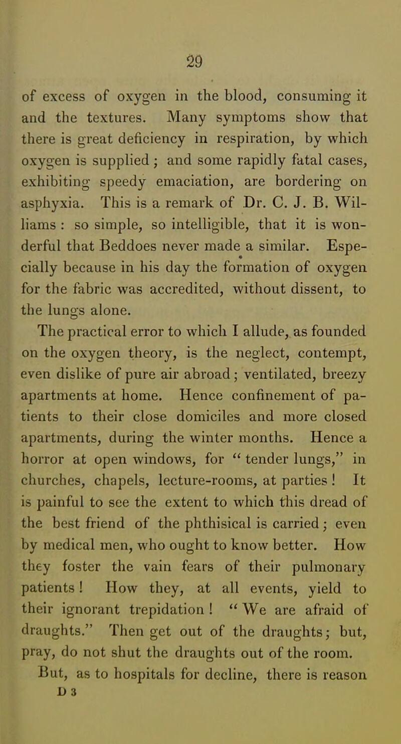 of excess of oxygen in the blood, consuming it and the textures. Many symptoms show that there is great deficiency in respiration, by which oxygen is supplied j and some rapidly fatal cases, exhibiting speedy emaciation, are bordering on asphyxia. This is a remark of Dr. C. J. B. Wil- liams : so simple, so intelligible, that it is won- derful that Beddoes never made a similar. Espe- cially because in his day the formation of oxygen for the fabric was accredited, without dissent, to the luno's alone. The practical error to which I allude, as founded on the oxygen theory, is the neglect, contempt, even dislike of pure air abroad; ventilated, breezy apartments at home. Hence confinement of pa- tients to their close domiciles and more closed apartments, during the winter months. Hence a horror at open windows, for  tender lungs, in churches, chapels, lecture-rooms, at parties ! It is painful to see the extent to which this dread of the best friend of the phthisical is carried; even by medical men, who ought to know better. How they foster the vain fears of their pulmonary patients! How they, at all events, yield to their ignorant trepidation !  We are afraid of draughts. Then get out of the draughts; but, pray, do not shut the draughts out of the room. But, as to hospitals for decline, there is reason D 3