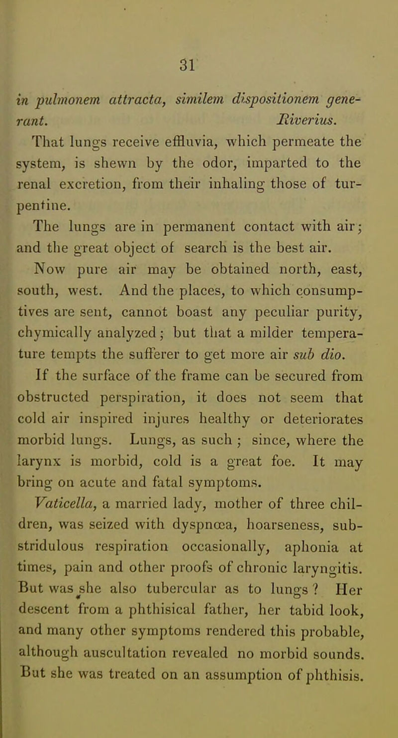 in pulmonem attracta, similem dispositionem gene- rant, liiverius. That lungs receive effluvia, vi'bich permeate the system, is shewn by the odor, imparted to the renal excretion, from their inhaling those of tur- pentine. The lungs are in permanent contact with air; and the great object of search is the best air. Now pure air may be obtained north, east, south, west. And the places, to which consump- tives are sent, cannot boast any peculiar purity, chymically analyzed; but that a milder tempera- ture tempts the sufferer to get more air sub dio. If the surface of the frame can be secured from obstructed perspiration, it does not seem that cold air inspired injures healthy or deteriorates morbid lungs. Lungs, as such ; since, where the larynx is morbid, cold is a great foe. It may bring on acute and fatal symptoms. Vaticella, a married lady, mother of three chil- dren, was seized with dyspnoea, hoarseness, sub- stridulous respiration occasionally, aphonia at times, pain and other proofs of chronic laryngitis. But was^she also tubercular as to lungs ? Her descent from a phthisical father, her tabid look, and many other symptoms rendered this probable, although auscultation revealed no morbid sounds. But she was treated on an assumption of phthisis.