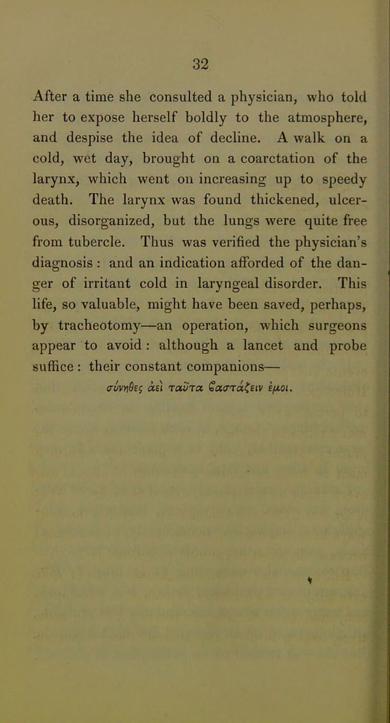 After a time she consulted a physician, who told her to expose herself boldly to the atmosphere, and despise the idea of decline. A walk on a cold, wet day, brought on a coarctation of the larynx, which went on increasing up to speedy death. The larynx was found thickened, ulcer- ous, disorganized, but the lungs were quite free from tubercle. Thus was verified the physician's diagnosis : and an indication afforded of the dan- ger of irritant cold in laryngeal disorder. This life, so valuable, might have been saved, perhaps, by tracheotomy—an operation, which surgeons appear to avoid : although a lancet and probe suffice : their constant companions— auvYidef «£! raSra SatXTcc^Eiv sfiot. 1